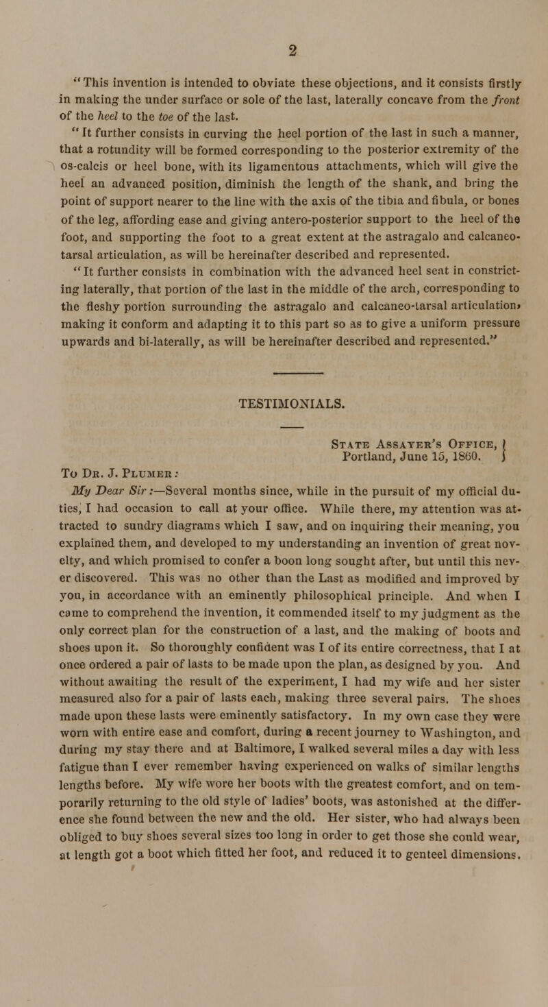 This invention is intended to obviate these objections, and it consists firstly in making the under surface or sole of the last, laterally concave from the front of the heel to the toe of the last.  It further consists in curving the heel portion of the last in such a manner, that a rotundity will be formed corresponding to the posterior extremity of the os-calcis or heel bone, with its ligamentous attachments, which will give the heel an advanced position, diminish the length of the shank, and bring the point of support nearer to the line with the axis of the tibia and fibula, or bones of the leg, affording ease and giving antero-posterior support to the heel of the foot, and supporting the foot to a great extent at the astragalo and calcaneo- tarsal articulation, as will be hereinafter described and represented.  It further consists in combination with the advanced heel seat in constrict- ing laterally, that portion of the last in the middle of the arch, corresponding to the fleshy portion surrounding the astragalo and calcaneo-larsal articulation* making it conform and adapting it to this part so as to give a uniform pressure upwards and bi-laterally, as will be hereinafter described and represented. TESTIMONIALS. State Assater's Office, > Portland, June 15, 1860. J To Dr. J. Plumer: My Dear Sir:—Several months since, while in the pursuit of my official du- ties, I had occasion to call at your office. While there, my attention was at- tracted to sundry diagrams which I saw, and on inquiring their meaning, you explained them, and developed to my understanding an invention of great nov- elty, and which promised to confer a boon long sought after, but until this nev- er discovered. This was no other than the Last as modified and improved by you, in accordance with an eminently philosophical principle. And when I came to comprehend the invention, it commended itself to my judgment as the only correct plan for the construction of a last, and the making of boots and shoes upon it. So thoroughly confident was I of its entire correctness, that I at once ordered a pair of lasts to be made upon the plan, as designed by you. And without awaiting the result of the experiment, I had my wife and her sister measured also for a pair of lasts each, making three several pairs. The shoes made upon these lasts were eminently satisfactory. In my own case they were worn with entire ease and comfort, during a recent journey to Washington, and during my stay there and at Baltimore, I walked several miles a day with less fatigue than I ever remember having experienced on walks of similar lengths lengths before. My wife wore her boots with the greatest comfort, and on tem- porarily returning to the old style of ladies' boots, was astonished at the differ- ence she found between the new and the old. Her sister, who had always been obliged to buy shoes several sizes too long in order to get those she could wear, at length got a boot which fitted her foot, and reduced it to genteel dimensions.