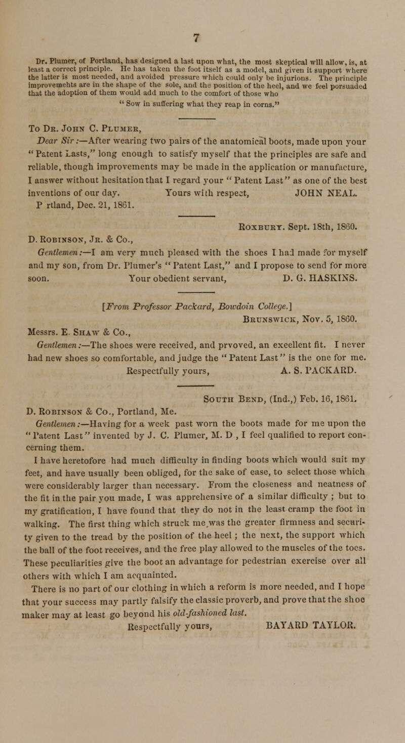 Dr. Plumer, of Portland, has designed a last upon what, the most skeptical will allow, is, at least a correct principle. He has taken the foot itself as a model, and given it support where the latter is most needed, aud avoided pressure which could only be injurions. The principle improvements are in the shape of the sole, and the position of the heel, and we feel porsuaded that the adoption of them would add much to the comfort of those who  Sow in suffering what they reap in corns. To Dr. John C. Plumer, Dear Sir:—After wearing two pairs of the anatomical boots, made upon your  Patent Lasts, long enough to satisfy myself that the principles are safe and reliable, though improvements may be made in the application or manufacture, I answer without hesitation that I regard your  Patent Last as one of the best inventions of our day. Yours with respect, JOHN NEAL. P rtland, Dec. 21, 1861. Roxburt. Sept. 18th, 1860. D. Robinson, Jr. & Co., Gentlemen:—I am very much pleased with the shoes I had made for myself and my son, from Dr. Plumer's  Patent Last, and I propose to send for more soon. Your obedient servant, D. G. HASKINS. [From Professor Packard, Boivdohi College.] Brunswick, Nov. 5, 1860. Messrs. E. Shaw & Co., Gentlemen:—The shoes were received, and prvoved, an excellent fit. I never had new shoes so comfortable, and judge the Patent Last is the one for me. Respectfully yours, A. S. PACKARD. South Bend, (Ind.,) Feb. 16, 1861. D. Robinson & Co., Portland, Me. Gentlemen .-—Having for a week past worn the boots made for me upon the  Patent Last invented by J. C. Plumer, M. D , I feel qualified to report con- cerning them. I have heretofore had much difficulty in finding boots which would suit my feet, and have usually been obliged, for the sake of ease, to select those which were considerably larger than necessary. From the closeness and neatness of the fit in the pair you made, I was apprehensive of a similar difficulty ; but to my gratification, I have found that they do not in the least cramp the foot in walking. The first thing which struck me.was the greater firmness and securi- ty given to the tread by the position of the heel; the next, the support which the ball of the foot receives, and the free play allowed to the muscles of the toes. These peculiarities give the boot an advantage for pedestrian exercise over all others with which I am acquainted. There is no part of our clothing in which a reform is more needed, and I hope that your success may partly falsify the classic proverb, and prove that the shoe maker may at least go beyond his old-fashioned last. Respectfully yours, BAYARD TAYLOR.