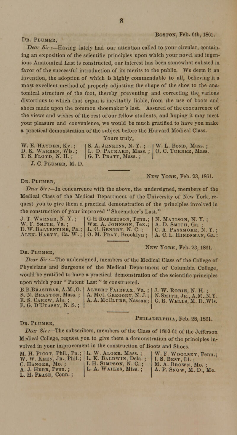 Boston, Feb. 6th, 1861. Dr. Plumer, Dear Sir .-—Having lately had our attention called to your circular, contain- ing an exposition of the scientific principles upon which your novel and ingen- ious Anatomical Last is constructed, our interest has been somewhat enlisted in favor of the successful introduction of its merits to the public. We deem it an invention, the adoption of which is highly commendable to all, believing it a most excellent method of properly adjusting the shape of the shoe to the ana- tomical structure of the foot, thereby preventing and correcting the# various distortions to which that organ is inevitably liable, from the use of boots and shoes made upon the common shoemaker's last. Assured of the concurrence of the views and wishes of the rest of our fellow students, and hoping it may meet your pleasure and convenience, we would be much gratified to have you make a practical demonstration of the subject before the Harvard Medical Class. Yours truly, W. E. Hayden, Kv. ; D. K. Warren, Wis.; T. S. Floyd, N. H. ; J. C. Plumer, M. D. S. A. Jenkins, N. Y. ; L. D. Packard, Mass. G. P. Pratt, Mass. ; W. L. Bond, Mass. ; 0. C. Turner, Mass. New York, Feb. 23, 1861. Dr. Plumer, Dear Sir:—In concurrence with the above, the undersigned, members of the Medical Class of the Medical Department of the University of New York, re- quest you to give them a practical demonstration of the principles involved in the construction of 3Tour improved  Shoemaker's Last. J. T. Warner, N. Y. ; | G.H Robertson, Tenn.; | N. Matison, N. Y. ; A. D. Smith, Ga. W. F. Smith, Va. ; | Wm. A. Johnson, Tex.; D. W.Ballentine, Pa.; L. C. Gentry, N. C. ; Alex. Harvy, Ca. W.; | O. M. Pray, Brooklyn ; C. A. Passmore, N. Y. A. C. L Hindsman, Ga. New York, Feb. 23, 1861. Dr. Plumer, Dear Sir:—The undersigned, members of the Medical Class of the College of Physicians and Surgeons of the Medical Department of Columbia College, would be gratified to have a practical demonstration of the scientific principles upon which your Patent Last is constructed. B.B.Brashear, A.M.,0. S. N. Brayton, Mass. ; E. S. Carew, Ala. ; F. G. D'Utassy, N. S. ; Albert Fairfax, Va. A. Met. Gregory, N. J. A. A. McClure, Nassau J. W. Robie, N. H. ; N.Smith, Jr., A.M..N.Y. G.R. Wells, M. D..Wis. Philadelphia, Feb. 28, 1861. Dr. Plumer, Dear Sir:—The subscribers, members of the Class of 1860-61 of the Jefferson Medical College, request you to give them a demonstration of the principles in- volved in your improvement in the construction of Boots and Shoes. M. H. Pi cot, Phil., Pa.; W. W. Keen, Jr., Phil.; C. Hanger, Mo. ; A. J. Herr, Penn. ; L. H. PiiASE, Conn.; L. W, Alger. Mass. ; L. K. Baldwin, Dela. ; I. H. Si mi-son, N. C. ; L. A. Wailes, Miss. ; W. F. Woolsey. Penn.: I. S. Best, 111. ; M. A. Brown, Mo. ; A. P. Snow, M. D., Mc.