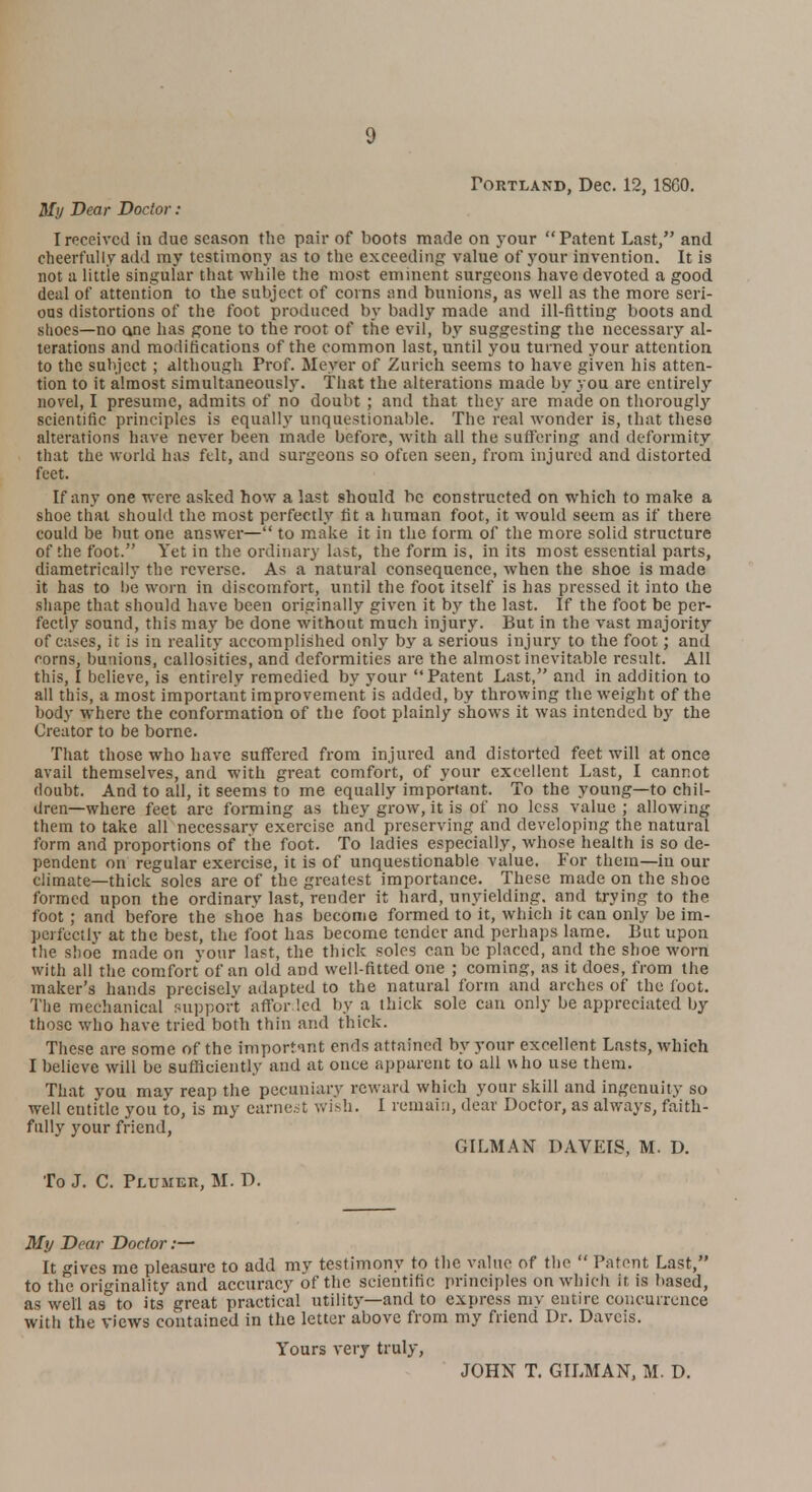 Portland, Dec. 12, 18G0. My Dear Doctor : I received in due season the pair of boots made on your Patent Last, and cheerfully add my testimony as to the exceeding value of your invention. It is not a little singular that while the most eminent surgeons have devoted a good deal of attention to the subject of corns and bunions, as well as the more seri- ous distortions of the foot produced by badly made and ill-fitting boots and. shoes—no one has gone to the root of the evil, by suggesting the necessary al- terations and mortifications of the common last, until you turned your attention to the subject ; although Prof. Meyer of Zurich seems to have given his atten- tion to it almost simultaneously. That the alterations made by you are entirely novel, I presume, admits of no doubt ; and that they are made on thorougly scientific principles is equally unquestionable. The real wonder is, that these alterations have never been made before, with all the suffering and deformity that the world has felt, and surgeons so ofcen seen, from injured and distorted feet. If any one were asked how a last should be constructed on which to make a shoe that should the most perfectly fit a human foot, it would seem as if there could be but one answer— to make it in the form of the more solid structure of the foot. Yet in the ordinary last, the form is, in its most essential parts, diametrically the reverse. As a natural consequence, when the shoe is made it has to be worn in discomfort, until the foot itself is has pressed it into the shape that should have been originally given it by the last. If the foot be per- fectly sound, this may be done without much injury. But in the vast majority of cases, it is in reality accomplished only by a serious injury to the foot; and rorns, bunions, callosities, and deformities are the almost inevitable result. All this, I believe, is entirely remedied by your Patent Last, and in addition to all this, a most important improvement is added, by throwing the weight of the body where the conformation of the foot plainly shows it was intended by the Creator to be borne. That those who have suffered from injured and distorted feet will at once avail themselves, and with great comfort, of your excellent Last, I cannot doubt. And to all, it seems to me equally important. To the young—to chil- dren—where feet are forming as they grow, it is of no less value ; allowing them to take all necessarv exercise and preserving and developing the natural form and proportions of the foot. To ladies especially, whose health is so de- pendent on regular exercise, it is of unquestionable value. For them—in our climate—thick soles are of the greatest importance. These made on the shoe formed upon the ordinary last, render it hard, unyielding, and trying to the foot; and before the shoe has become formed to it, which it can only be im- perfectly at the best, the foot has become tender and perhaps lame. But upon the shoe made on your last, the thick soles can be placed, and the shoe worn with all the comfort of an old and well-fitted one ; coming, as it does, from the maker's hands precisely adapted to the natural form and arehes of the foot. The mechanical support affor led by a thick sole can only be appreciated by those who have tried both thin and thick. These are some of the important ends attained by your excellent Lasts, which I believe will be sufficiently and at onee apparent to all \sho use them. That you may reap the pecuniary reward which your skill and ingenuity so well entitle you to, is my earnest wish. I remain, dear Doctor, as always, faith- fully your friend, GILMAN DAVEIS, M. D. To J. C. Pluiier, M. D. My Dear Doctor:— It gives me pleasure to add my testimony to the value of the  Patent Last, to the originality and accuracy of the scientific principles on which it, is based, as well as to its great practical utility—and to express my entire concurrence with the views contained in the letter above from my friend Dr. Daveis. Yours very truly, JOHN T. GILMAN, M. D.