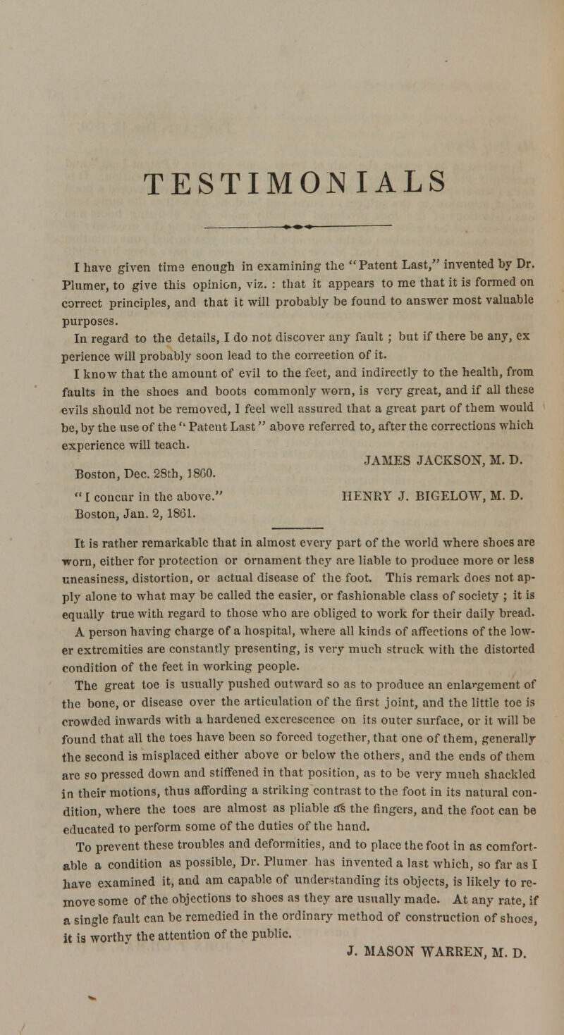 TESTIMONIALS I have given time enough in examining the Patent Last, invented hy Dr. Plumer, to give this opinion, viz. : that it appears to me that it is formed on correct principles, and that it will probably be found to answer most valuable purposes. In regard to the details, I do not discover any fault ; but if there be any, ex perience will probably soon lead to the correetion of it. I know that the amount of evil to the feet, and indirectly to the health, from faults in the shoes and boots commonly worn, is very great, and if all these evils should not be removed, I feel well assured that a great part of them would be, by the use of the  Patent Last above referred to, after the corrections which experience will teach. JAMES JACKSON, M. D. Boston, Dec. 28th, 1800.  I concur in the above. HENRY J. BIGELOW, M. D. Boston, Jan. 2, 1861. It is rather remarkable that in almost every part of the world where shoes are worn, either for protection or ornament they are liable to produce more or less uneasiness, distortion, or actual disease of the foot. This remark does not ap- ply alone to what may be called the easier, or fashionable class of society ; it is equally true with regard to those who are obliged to work for their daily bread. A person having charge of a hospital, where all kinds of affections of the low- er extremities are constantly presenting, is very much struck with the distorted condition of the feet in working people. The great toe is usually pushed outward so as to produce an enlargement of the bone, or disease over the articulation of the first joint, and the little toe is crowded inwards with a hardened excrescence on its outer surface, or it will be found that all the toes have been so forced together, that one of them, generally the second is misplaced either above or below the others, and the ends of them are so pressed down and stiffened in that position, as to be very much shackled in their motions, thus affording a striking contrast to the foot in its natural con- dition, where the toes are almost as pliable a's the fingers, and the foot can be educated to perform some of the duties of the hand. To prevent these troubles and deformities, and to place the foot in as comfort- able a condition as possible, Dr. Plumer has invented a last which, so far as I have examined it, and am capable of understanding its objects, is likely to re- move some of the objections to shoes as they are usually made. At any rate, if a single fault can be remedied in the ordinary method of construction of shoes, it is worthv the attention of the public. J. MASON WARREN, M. D.