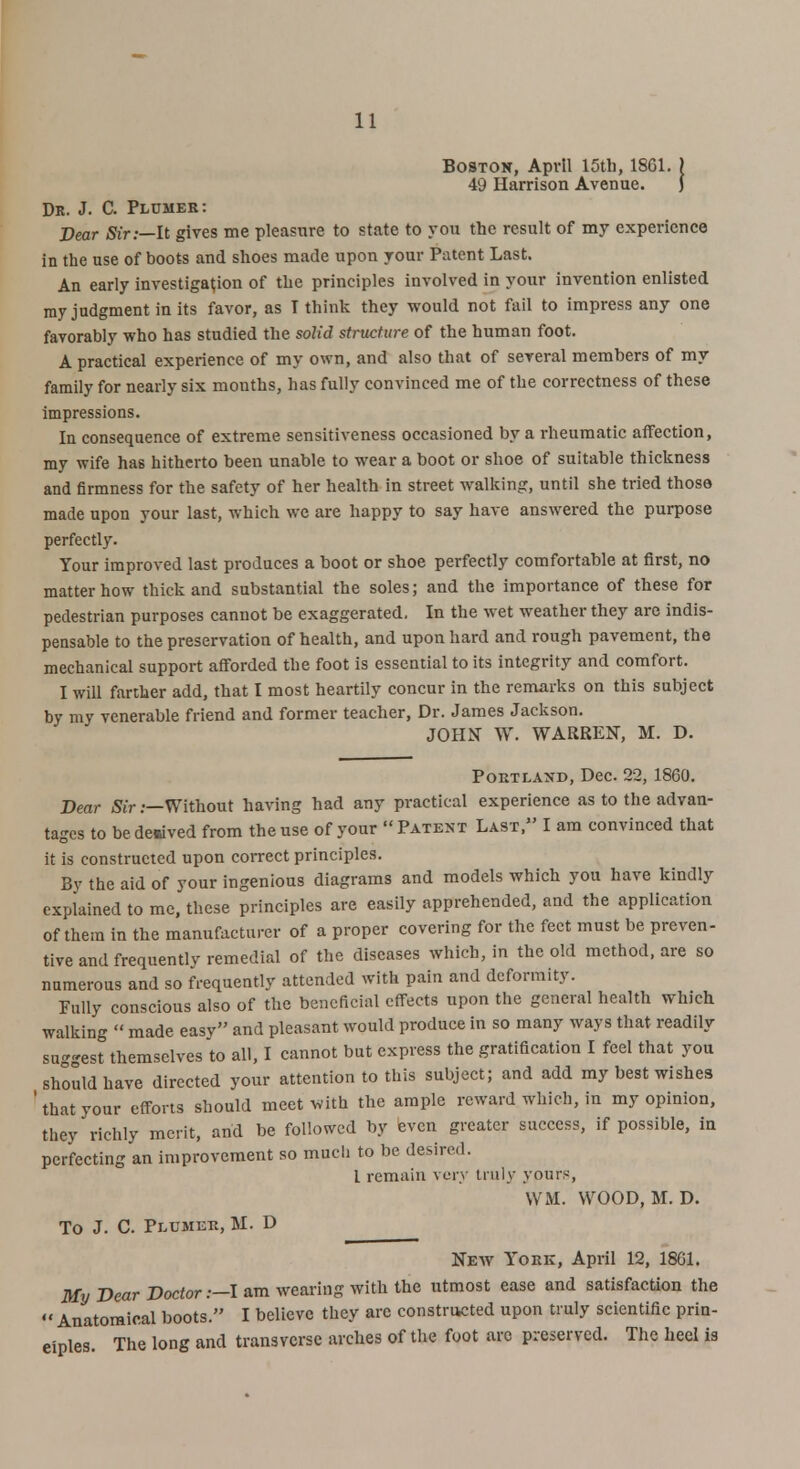 Boston, April 15th, 1SG1. ) 49 Harrison Avenue. J Dr. J. C. Plcmeb: Dear Sir:—It gives me pleasure to state to you the result of my experience in the use of boots and shoes made upon your Patent Last. An early investigation of the principles involved in your invention enlisted my judgment in its favor, as T think they would not fail to impress any one favorably who has studied the solid structure of the human foot. A practical experience of my own, and also that of several members of my family for nearly six mouths, has fully convinced me of the correctness of these impressions. In consequence of extreme sensitiveness occasioned by a rheumatic affection, my wife has hitherto been unable to wear a boot or shoe of suitable thickness and firmness for the safety of her health in street walking, until she tried those made upon your last, which we are happy to say have answered the purpose perfectly. Your improved last produces a boot or shoe perfectly comfortable at first, no matter how thick and substantial the soles; and the importance of these for pedestrian purposes cannot be exaggerated. In the wet weather they are indis- pensable to the preservation of health, and upon hard and rough pavement, the mechanical support afforded the foot is essential to its integrity and comfort. I will farther add, that I most heartily concur in the remarks on this subject by my venerable friend and former teacher, Dr. James Jackson. JOHN W. WARREN, M. D. Portland, Dec. 22, 1860. Dear Sir .—Without having had any practical experience as to the advan- tages to be derived from the use of your  Patent Last, I am convinced that it is constructed upon correct principles. By the aid of your ingenious diagrams and models which you have kindly explained to me, these principles are easily apprehended, and the application of them in the manufacturer of a proper covering for the feet must be preven- tive and frequently remedial of the diseases which, in the old method, are so numerous and so frequently attended with pain and deformity. Fully conscious also of the beneficial effects upon the general health which walking  made easy and pleasant would produce in so many ways that readily suggest themselves to all, I cannot but express the gratification I feel that you should have directed your attention to this subject; and add my best wishes ' that your efforts should meet with the ample reward which, in my opinion, they richly merit, and be followed by even greater success, if possible, in perfecting an improvement so mucli to be desired. I remain very truly yours, WM. WOOD, M. D. To J. C. Pecmer, M. D New York, April 12, 1861. My Dear Doctor .—I am wearing with the utmost ease and satisfaction the  Anatomical boots. I believe they are constructed upon truly scientific prin- ciples. The long and transverse arches of the foot arc preserved. The heel is