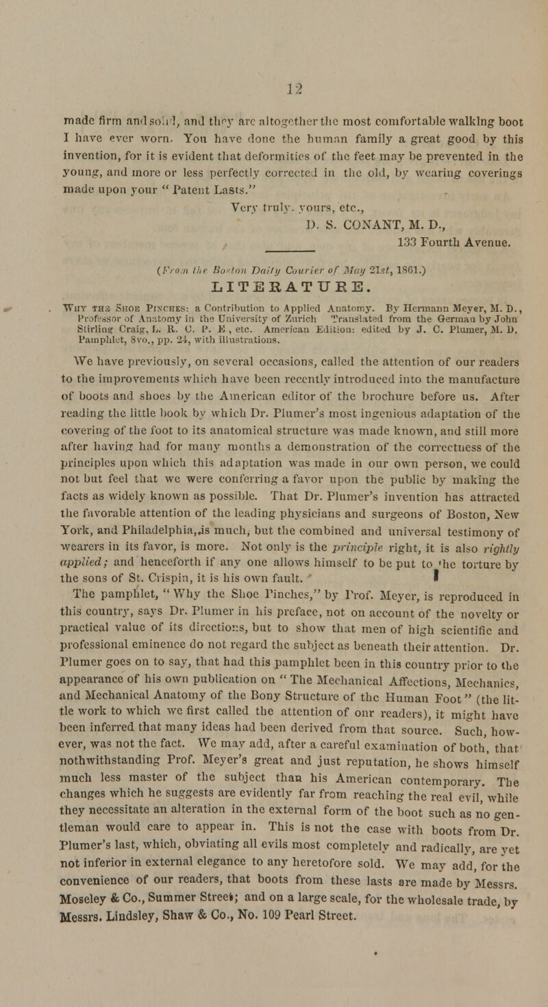 made firm and solid, and they arc altogether the most comfortable walking boot I have ever worn. Yon have done the human family a great good by this invention, for it is evident that deformities of the feet may be prevented in the young, and more or less perfectly corrected in the old, by wearing coverings made upon your  Patent Lasts. Very truly, yours, etc., I). S. CONANT, M. D., 133 Fourth Avenue. (From the B&sion Daily Courier of May 21s/, 1861.) LITERATURE. Why iw ■, Shoe Pinches: a Contribution to Applied Anatomy. By nermann Meyer, M. D., Professor of Anatomy in the University of Zurich Translated from the German by John Stirling Craig, L. R. C. Pi 4! , etc. American Edition: edited by J. C. Plumer, M. 1). Pamphlet, 8vo., pp. 24, with illustrations. We have previously, on several occasions, called the attention of our readers to the improvements which have been recently introduced into the manufacture of boots and shoes by the American editor of the brochure before us. After reading the little book by which Dr. Plumer's most ingenious adaptation of the covering of the foot to its anatomical structure was made known, and still more after bavin.? had for many months a demonstration of the correctness of the principles upon which this adaptation was made in our own person, we could not but feel that we were conferring a favor upon the public by making the facts as widely known as possible. That Dr. Plumer's invention has attracted the favorable attention of the leading physicians and surgeons of Boston, New York, and Philadelphia,^ much, but the combined and universal testimony of wearers in its favor, is more. Not only is the principle right, it is also rightly applied; and henceforth if any one allows himself to be put to 'he torture by the sons of St. Crispin, it is his own fault. The pamphlet,  Why the Shoe Pinches, by Prof. Meyer, is reproduced in this country, says Dr. Plumer in his preface, not on account of the novelty or practical value of its directions, but to show that men of high scientific and professional eminence do not regard the subject as beneath their attention. Dr. Plumer goes on to say, that had this pamphlet been in this country prior to the appearance of his own publication on  The Mechanical Affections, Mechanics, and Mechanical Anatomy of the Bony Structure of the Human Foot (the lit- tle work to which we first called the attention of onr readers), it might have been inferred that many ideas had been derived from that source. Such how- ever, was not the fact. We may add, after a careful examination of both, that nothwithstanding Prof. Meyer's great and just reputation, he shows himself much less master of the subject than his American contemporary. The changes which he suggests are evidently far from reaching the real evil while they necessitate an alteration in the external form of the boot such as no gen- tleman would care to appear in. This is not the case with boots from Dr. Plumer's last, which, obviating all evils most completely and radically, are vet not inferior in external elegance to any heretofore sold. We may add, for the convenience of our readers, that boots from these lasts are made by Messrs. Moseley & Co., Summer Street; and on a large scale, for the wholesale trade, by Messrs. Lindsley, Shaw & Co., No. 109 Pearl Street.