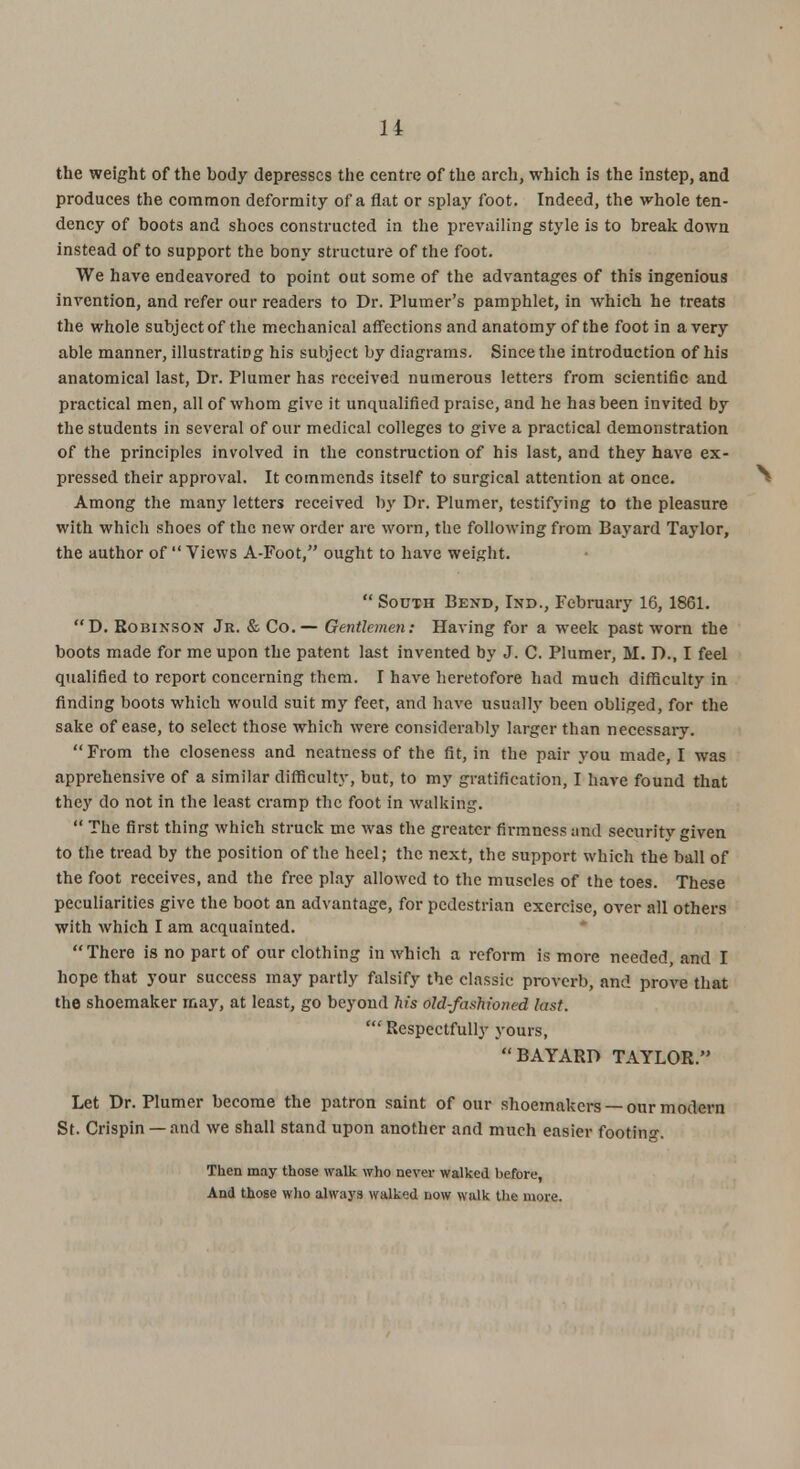 1 i the weight of the body depresses the centre of the arch, which is the instep, and produces the common deformity of a flat or splay foot. Indeed, the whole ten- dency of boots and shoes constructed in the prevailing style is to break down instead of to support the bony structure of the foot. We have endeavored to point out some of the advantages of this ingenious invention, and refer our readers to Dr. Plumer's pamphlet, in which he treats the whole subject of the mechanical affections and anatomy of the foot in a very able manner, illustrating his subject by diagrams. Since the introduction of his anatomical last, Dr. Plumer has received numerous letters from scientific and practical men, all of whom give it unqualified praise, and he has been invited by the students in several of our medical colleges to give a practical demonstration of the principles involved in the construction of his last, and they have ex- pressed their approval. It commends itself to surgical attention at once. Among the many letters received by Dr. Plumer, testifying to the pleasure with which shoes of the new order are worn, the following from Bayard Taylor, the author of  Views A-Foot, ought to have weight.  Sooth Bend, Ind., February 16, 1861. D. Robinson Jr. & Co.— Gentlemen: Having for a week past worn the boots made for me upon the patent last invented by J. C. Plumer, M. D., I feel qualified to report concerning them. I have heretofore had much difficulty in finding boots which would suit my feet, and have usually been obliged, for the sake of ease, to select those which were considerably larger than necessary. From the closeness and neatness of the fit, in the pair you made, I was apprehensive of a similar difficulty, but, to my gratification, I have found that they do not in the least cramp the foot in walking.  The first thing which struck me was the greater firmness and security given to the tread by the position of the heel; the next, the support which the ball of the foot receives, and the free play allowed to the muscles of the toes. These peculiarities give the boot an advantage, for pedestrian exercise, over all others with which I am acquainted. There is no part of our clothing in which a reform is more needed, and I hope that your success may partly falsify the classic proverb, and prove that the shoemaker may, at least, go beyond his old-fashioned last. 'Respectfully yours, BAYARD TAYLOR. Let Dr. Plumer become the patron saint of our shoemakers —our modern St. Crispin —and we shall stand upon another and much easier footing. Then may those walk who never walked before, And those who always walked now walk the more.