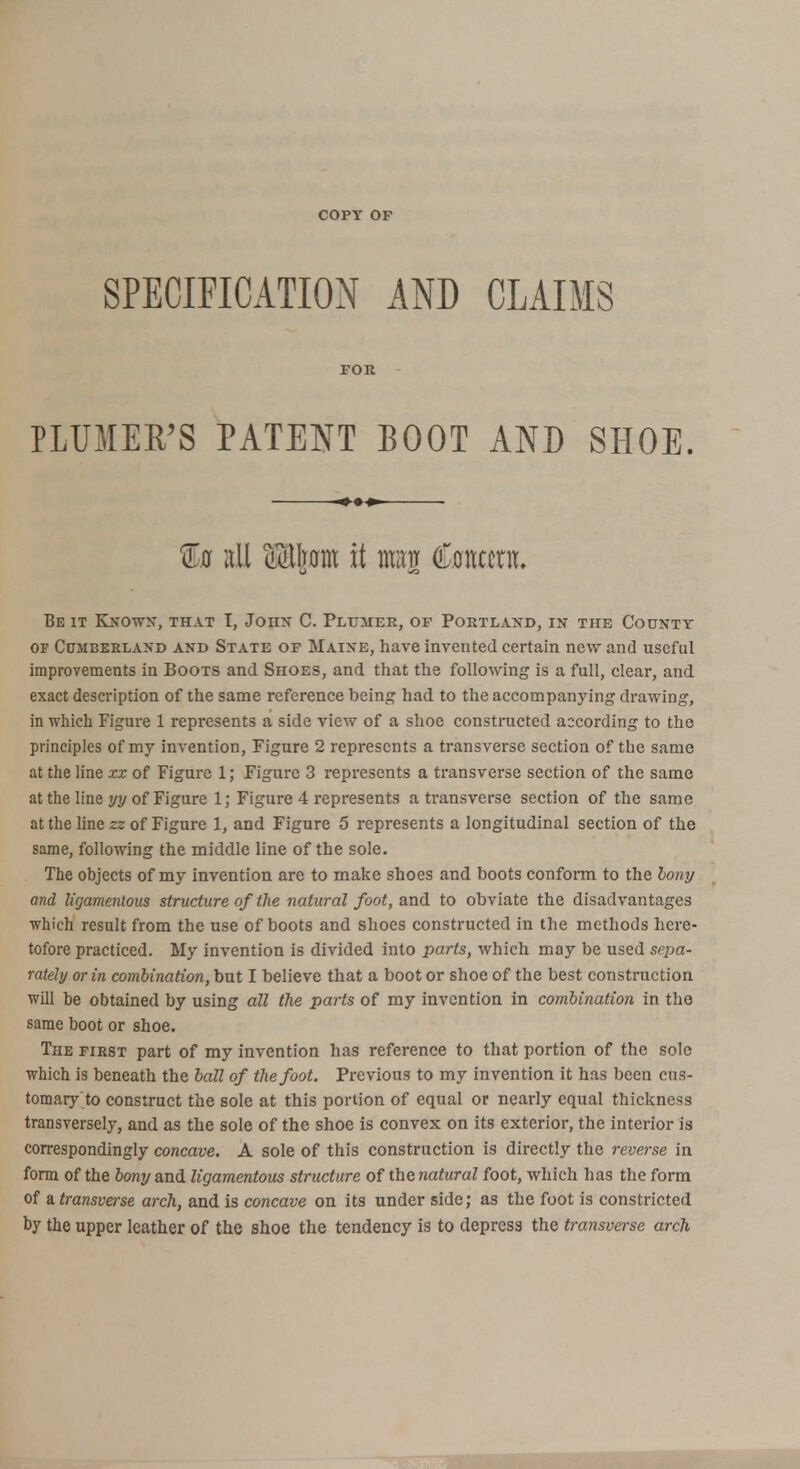 COPY OF SPECIFICATION AND CLAIMS FOR PLUMER'S PATENT BOOT AND SHOE. %a all Mhm it man Content. Beit Known, that I, John C. Plumee, of Portland, in the County of Cumberland and State of Maine, have invented certain new and useful improvements in Boots and Shoes, and that the following is a full, clear, and exact description of the same reference being had to the accompanying drawing, in which Figure 1 represents a side view of a shoe constructed according to the principles of my invention, Figure 2 represents a transverse section of the same at the line zx of Figure 1; Figure 3 represents a transverse section of the same at the line yy of Figure 1; Figure 4 represents a transverse section of the same at the line zz of Figure 1, and Figure 5 represents a longitudinal section of the same, following the middle line of the sole. The objects of my invention are to make shoes and boots conform to the bony and ligamentous structure of the natural foot, and to obviate the disadvantages which result from the use of boots and shoes constructed in the methods here- tofore practiced. My invention is divided into parts, which may be used sepa- rately or in combination, but I believe that a boot or shoe of the best construction will be obtained by using all the parts of my invention in combination in the same boot or shoe. Tiie first part of my invention has reference to that portion of the sole which is beneath the ball of the foot. Previous to my invention it has been cus- tomary'to construct the sole at this portion of equal or nearly equal thickness transversely, and as the sole of the shoe is convex on its exterior, the interior is correspondingly concave. A sole of this construction is directly the reverse in form of the bony and ligamentous structure of the natural foot, which has the form of a transverse arch, and is concave on its under side; as the foot is constricted by the upper leather of the shoe the tendency is to depress the transverse arch