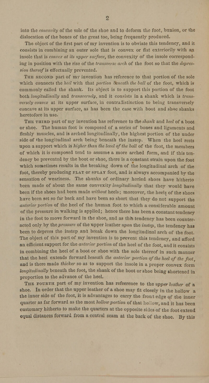 2 into the concavity of the sole of the shoe and to deform the foot, bunion, or the dislocation of the bones of the great toe, being frequently produced. The object of the first part of my invention is to obviate this tendency, and it consists in combining an outer sole that is convex or flat exteriorily with an insole that is convex at its upper surface, the convexity of the insole correspond- ing in position with the rise of the transverse arch of the foot so that the depres- sion thereof is effectually prevented. The second part of mv invention has reference to that portion of the sole which connects the heel with that portion Beneath the ball of the foot, which is commonly called the shank. Its object is to support this portion of the foot both longitudinally and transversely, and it consists in a shank which is trans- versely convex at its upper surface, in contradistinction to being transversely concave at its upper surface, as has been the case with boot and shoe shanks heretofore in use. The third part of my invention has reference to the shank and heel of a boot or shoe. The human foot is composed of a series of bones and ligaments and fleshly muscles, and is arched longitudinally, the highest portion of the under side of the longitudinal arch being beneath the instep. When the heel rests upon a support which is higher than the level of the ball of the foot, the members of which it is composed tend to assume a more arched form, and if this ten- dency be prevented by the boot or shoe, there is a constant strain upon the foot which sometimes results in the breaking down of the longitudinal arch of the foot, thereby producing flat or splay foot, and is always accompanied by the sensation of weariness. The shanks of ordinary heeled shoes have hitherto been made of about the same convexity longitudinally that they would have been if the shoes had been made without heels; moreover, the heels of the shoes have been set so far back and have been so short that they do not support the anterior portion of the heel of the human foot to which a considerable amount of the pressure in walking is applied; hence there has been a constant tendency in the foot to move forward in the shoe, and as this tendency has been counter- acted only by the pressure of the upper leather upon the instep, the tendency has been to depress the instep and break down the longitudinal arch of the foot. The object of this part of my invention is to prevent this tendency, and afford an efficient support for the anterior portion of the heel of the foot, and it consists in combining the heel of a boot or shoe with the sole thereof in such manner that the heel extends forward beneath the anterior portion of the heel of the foot and is there made thicker so as to support the insole in a proper convex form longitudinally beneath the foot, the shank of the boot or shoe being shortened in proportion to the advance of the heel. The fourth part of my invention has refeerence to the upper leather of a shoe. In order that the upper leather of a shoe may fit closely in the hollow a the inner side of the foot, it is advantages to carry the front edge of the inner quarter as far forward as the most hollow portion of that hollow, and it has been customary hitherto to make the quarters at the opposite sides of the foot extend equal distances forward from a central seam at the back of the shoe. By this