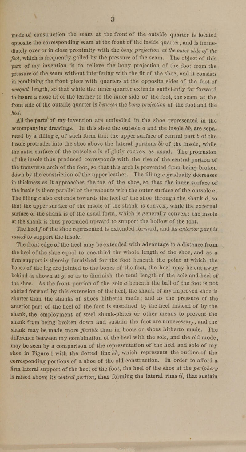 a mode of construction the seam at the front of the outside quarter is located opposite the corresponding seam at the front of the inside quarter, and is imme- diately over or in close proximity with the 60/1 y projection at the outer side of the foot, which is frequently galled by the pressure of the seam. The object of this part of my invention is to relieve the bony projection of the foot from the pressure of the seam without interfering with the fit of the shoe, and it consists in combining the front piece with quarters at the opposite sides of the foot of unequal length, so that while the inner quarter extends sufficiently far forward to insure a close fit of the leather to the inner side of the foot, the seam at the front side of the outside quarter is between the bony projection of the foot and the heel. All the parts of my invention are embodied in the shoe represented in the accompanying drawings. In this shoe the outsole a and the insole bb, are sepa- rated by a filling c, of such form that the upper surface of central part b of the insole protrudes into the shoe above the lateral portions bb of the insole, while the outer surface of the outsole a is slightly convex as usual. The protrusion of the insole thus produced corresponds with the rise of the central portion of the transverse arch of the foot, so that this arch is prevented from being broken down by the constriction of the upper leather. The filling c gradually decreases in thickness as it approaches the toe of the shoe, so that the inner surface of the insole is there parallel or thereabouts with the outer surface of the outsole a. The filling c also extends towards the heel of the shoe through the shank d, so that the upper surface of the insole of the shank is convex, while the external surface of the shank is of the usual form, which is generally convex; the insole at the shank is thus protruded upward to support the hollow of the foot. The heel/of the shoe represented is extended forward, and its anterior part is raised to support the insole. The front edge of the heel may be extended with advantage to a distance from the heel of the shoe equal to one-third the whole length of the shoe, and as a firm support is thereby furnished for the foot beneath the point at which the bones of the leg are jointed to the bones of the foot, the heel may be cut away behind as shown at g, so as to diminish the total length of the sole and heel of the shoe. As the front portion of the sole a beneath the ball of the foot is not shifted forward by this extension of the heel, the shank of my improved shoe is shorter than the shanks of shoes hitherto made; and as the pressure of the anterior part of the heel of the foot is sustained by the heel instead of by the shank, the employment of steel shank-plates or other means to prevent the shank from being broken down and sustain the foot are unnecessary, and the shank may be made more flexible than in boots or shoes hitherto made. The difference between my combination of the heel with the sole, and the old mode, may be seen by a comparison of the representation of the heel and sole of my shoe in Figure 1 with the dotted line hh, which represents the outline of the corresponding portions of a shoe of the old construction. In order to afford a firm lateral support of the heel of the foot, the heel of the shoe at the periphery is raised above its central portion, thus forming the lateral rims ii, that sustain