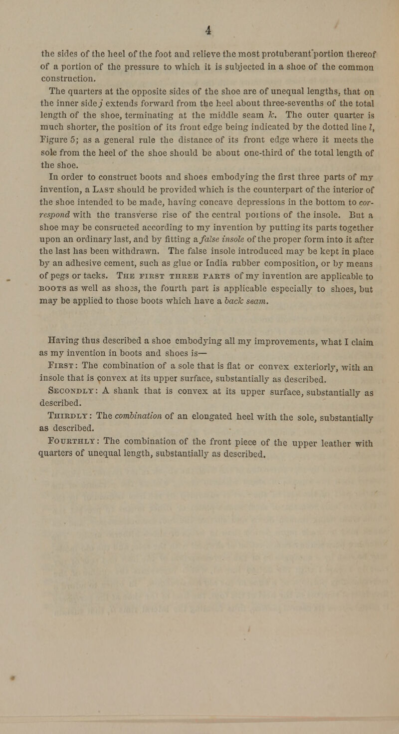 •i the sides of the heel of the foot and relieve the most protuberant'portion thereof of a portion of the pressure to which it is subjected in a shoe of the common construction. The quarters at the opposite sides of the shoe are of unequal lengths, that on the inner side./ extends forward from the heel about three-sevenths of the total length of the shoe, terminating at the middle seam k. The outer quarter is much shorter, the position of its front edge being indicated by the dotted line I, Figure 5; as a general rule the distance of its front edge where it meets the sole from the heel of the shoe should be about one-third of the total length of the shoe. In order to construct boots and shoes embodying the first three parts of my invention, a Last should be provided which is the counterpart of the interior of the shoe intended to be made, having concave depressions in the bottom to cor- respond with the transverse rise of the central poitions of the insole. But a shoe may be consructed according to my invention by putting its parts together upon an ordinary last, and by fitting a. false insole of the proper form into it after the last has been withdrawn. The false insole introduced may be kept in place by an adhesive cement, such as glue or India rubber composition, or by means of pegs or tacks. The first three parts of my invention are applicable to boots as well as shoes, the fourth part is applicable especially to shoes, but may be applied to those boots which have a back seam. Having thus described a shoe embodying all my improvements, what I claim as my invention in boots and shoes is— First: The combination of a sole that is flat or convex exteriorly, with an insole that is convex at its upper surface, substantially as described. Secondly : A shank that is convex at its upper surface, substantially as described. Thirdly : The combination of an elongated heel with the sole, substantially as described. Fourthly: The combination of the front piece of the upper leather with quarters of unequal length, substantially as described.