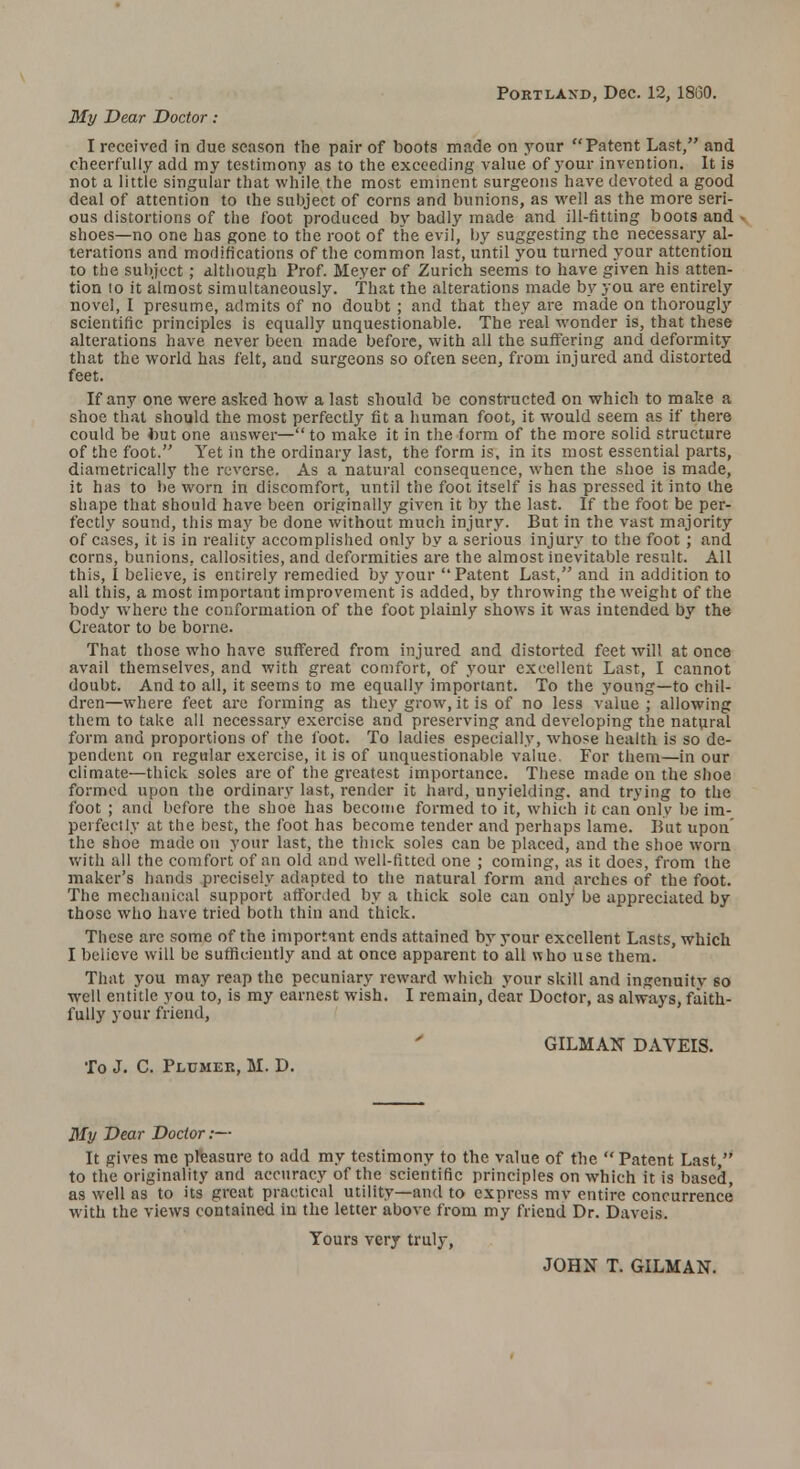 Portland, Dec. 12, 1860. My Dear Doctor: I received in due season the pair of boots made on your Patent Last, and cheerfully add my testimony as to the exceeding value of your invention. It is not a little singular that while the most eminent surgeons have devoted a good deal of attention to the subject of corns and bunions, as well as the more seri- ous distortions of the foot produced by badly made and ill-fitting boots and ■ shoes—no one has gone to the root of the evil, by suggesting the necessary al- terations and modifications of the common last, until you turned your attention to the subject; although Prof. Meyer of Zurich seems to have given his atten- tion 10 it almost simultaneously, that the alterations made by you are entirely novel, I presume, admits of no doubt; and that they are made on thorougly scientific principles is equally unquestionable. The real wonder is, that these alterations have never been made before, with all the suffering and deformity that the world has felt, and surgeons so often seen, from injured and distorted feet. If any one were asked how a last should be constructed on which to make a shoe that should the most perfectly fit a human foot, it would seem as if there could be but one answer— to make it in the form of the more solid structure of the foot. Yet in the ordinary last, the form is, in its most essential parts, diametrically the reverse. As a natural consequence, when the shoe is made, it has to be worn in discomfort, until the foot itself is has pressed it into the shape that should have been originally given it by the last. If the foot be per- fectly sound, this may be done without much injury. But in the vast majority of cases, it is in reality accomplished only by a serious injury to the foot ; and corns, bunions, callosities, and deformities are the almost inevitable result. All this, I believe, is entirely remedied by your Patent Last, and in addition to all this, a most important improvement is added, by throwing the weight of the body where the conformation of the foot plainly shows it was intended by the Creator to be borne. That those who have suffered from injured and distorted feet will at once avail themselves, and with great comfort, of your excellent Last, I cannot doubt. And to all, it seems to me equally important. To the young—to chil- dren—where feet are forming as they grow, it is of no less value ; allowing them to take all necessary exercise and preserving and developing the natural form and proportions of the foot. To ladies especially, whose health is so de- pendent on regular exercise, it is of unquestionable value. For them—in our climate—thick soles are of the greatest importance. These made on the shoe formed upon the ordinary last, render it hard, unyielding, and trying to the foot ; and before the shoe has become formed to it, which it can only be im- perfectly at the best, the foot has become tender and perhaps lame. But upon' the shoe made on your last, the thick soles can be placed, and the shoe worn with all the comfort of an old and well-fitted one ; coming, as it does, from the maker's hands precisely adapted to the natural form and arches of the foot. The mechanical support afforded by a thick sole can only be appreciated by those who have tried both thin and thick. These arc some of the important ends attained by your excellent Lasts, which I believe will be sufficiently and at once apparent to all who use them. That you may reap the pecuniary reward which your skill and ingenuitv so well entitle you to, is my earnest wish. I remain, dear Doctor, as always, faith- fully your friend, GILMAN DAVEIS. To J. C. Plumer, M. D. My Dear Doctor:— It gives me pleasure to add my testimony to the value of the  Patent Last, to the originality and accuracy of the scientific principles on which it is based, as well as to its great practical utility—and to express mv entire concurrence with the views contained in the letter above from my friend Dr. Daveis. Yours very truly, JOHN T. GILMAN.