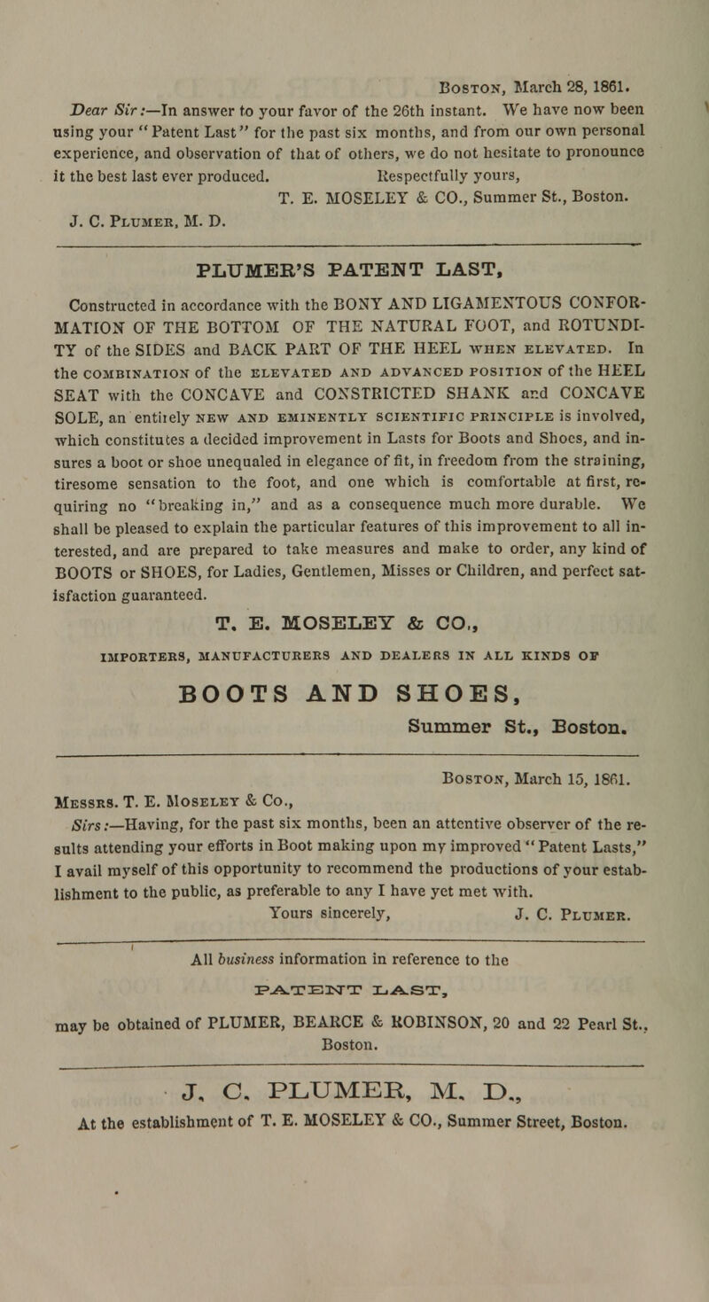 Boston, March 28, 1861. Dear Sir:—In answer to your favor of the 26th instant. We have now been using your Patent Last for the past six months, and from our own personal experience, and observation of that of others, we do not hesitate to pronounce it the best last ever produced. Respectfully yours, T. E. MOSELEY & CO., Summer St., Boston. J. C. Plumer, M. D. PLUMER'S PATENT LAST, Constructed in accordance with the BONY AND LIGAMENTOUS CONFOR- MATION OF THE BOTTOM OF THE NATURAL FOOT, and ROTUNDI- TY of the SIDES and BACK PART OF THE HEEL when elevated. In the COMBINATION Of the ELEVATED AND ADVANCED POSITION Of the HEEL SEAT with the CONCAVE and CONSTRICTED SHANK and CONCAVE SOLE, an entiiely new and eminently scientific principle is involved, which constitutes a decided improvement in Lasts for Boots and Shoes, and in- sures a boot or shoe unequaled in elegance of fit, in freedom from the straining, tiresome sensation to the foot, and one which is comfortable at first, re- quiring no breaking in, and as a consequence much more durable. We shall be pleased to explain the particular features of this improvement to all in- terested, and are prepared to take measures and make to order, any kind of BOOTS or SHOES, for Ladies, Gentlemen, Misses or Children, and perfect sat- isfaction guaranteed. T, E. MOSELEY & CO,, IMPORTERS, MANUFACTURERS AND DEALERS IN ALL KINDS OF BOOTS AND SHOES, Summer St., Boston. Boston, March 15, 1861. Messrs. T. E. Moselet & Co., Sirs:—Having, for the past six months, been an attentive observer of the re- sults attending your efforts in Boot making upon my improved  Patent Lasts, I avail myself of this opportunity to recommend the productions of your estab- lishment to the public, as preferable to any I have yet met with. Yours sincerely, J. C. Plumer. All business information in reference to the PATENT LAST, may be obtained of PLUMER, BEARCE & ROBINSON, 20 and 22 Pearl St... Boston. J, C. PLUMER, M, D„ At the establishment of T. E. MOSELEY & CO., Summer Street, Boston.