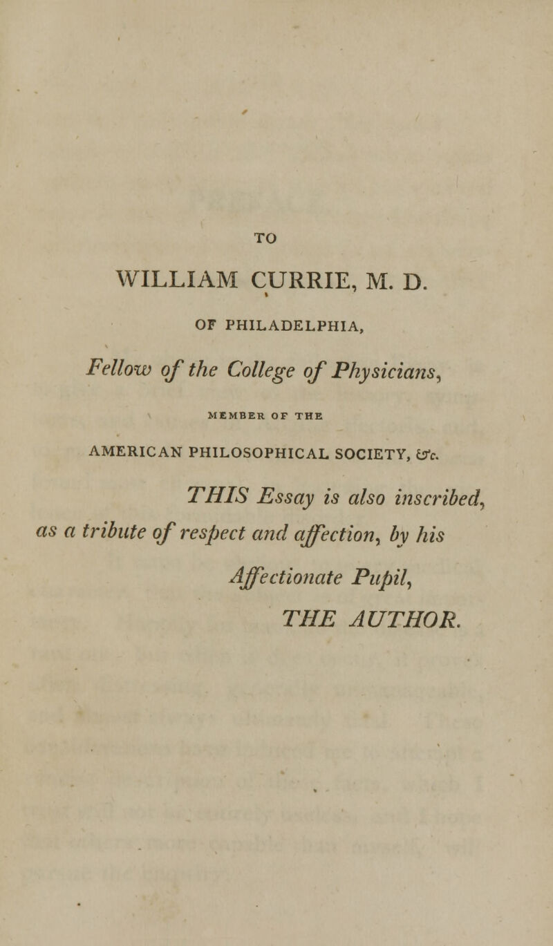 WILLIAM CURRIE, M. D. OF PHILADELPHIA, Fellow of the College of Physicians, MEMBER OF THE AMERICAN PHILOSOPHICAL SOCIETY, &c. THIS Essay is also inscribed, as a tribute of respect and affection, by his Affectionate Pupil,