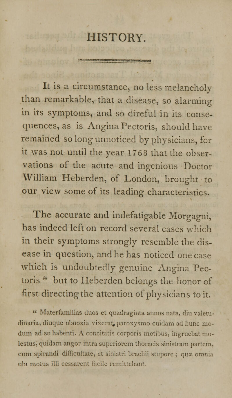 HISTORY. It is a circumstance, no less melancholy than remarkable, that a disease, so alarming in its symptoms, and so direful in its conse- quences, as is Angina Pectoris, should have remained so long unnoticed by physicians, for it was not until the year 1763 that the obser- vations of the acute and ingenious Doctor William Heberden, of London, brought to our view some of its leading characteristics. The accurate and indefatigable Morgagni, has indeed left on record several cases which in their symptoms strongly resemble the dis- ease in question, and he has noticed one case which is undoubtedly genuine Angina Pec- toris * but to Heberden belongs the honor of first directing the attention of physicians to it.  Materfamilias duos et quadraginta annos nata, diu valetu- dinaria, diuque obnoxia vixerat* paroxysmo cuidam ad hunc mc- dum ad se habenti. A concitatis corporis motibus, ingruebat nio- lestus, quidam angor intra superiovem thoracis sinistram partem, cum spirandi difficultatc, et sirristri brachii stupore ; qua: omnia ubi motus illi cessarent facile remittebant.