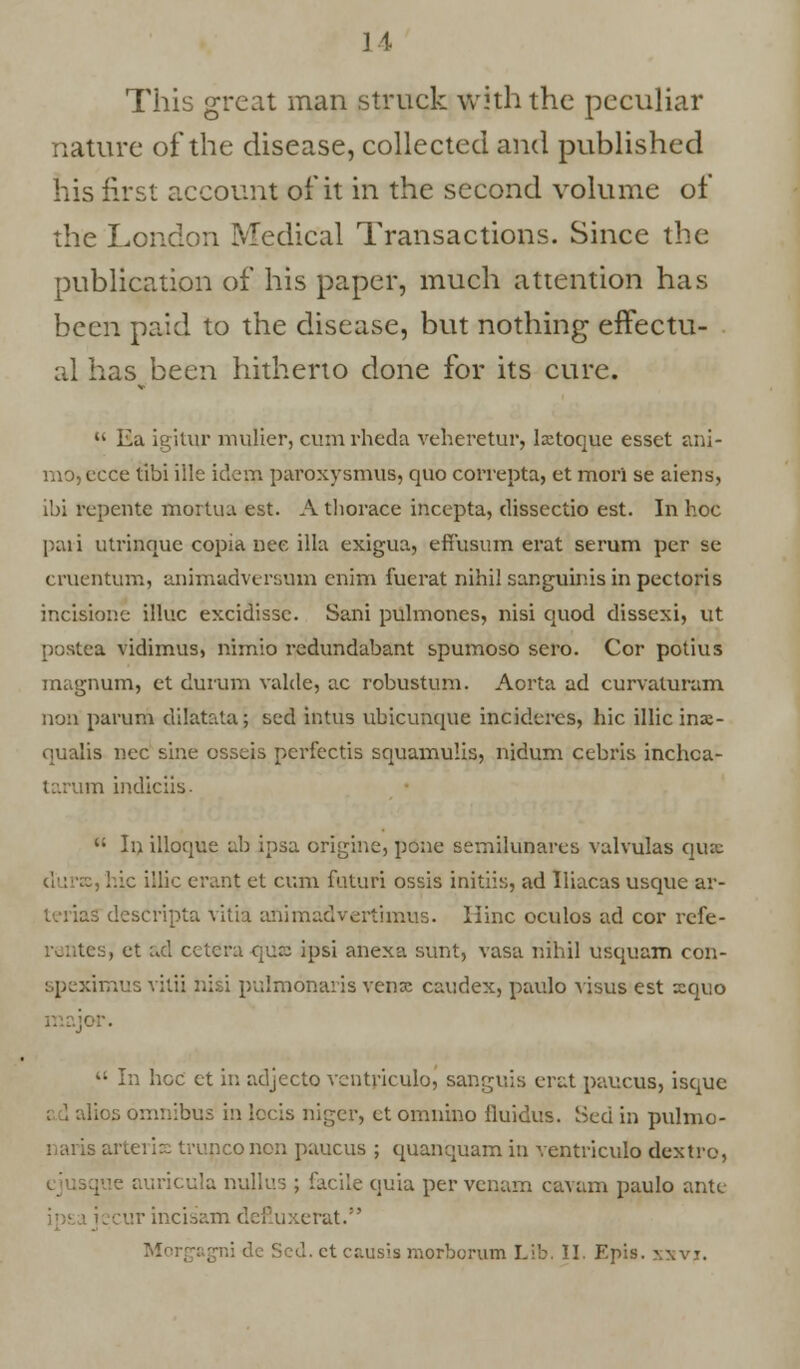 This great man struck with the peculiar nature of the disease, collected and published his first account of it in the second volume of the London Medical Transactions. Since the publication of his paper, much attention has been paid to the disease, but nothing effectu- al hasbeen hitherto done for its cure.  Ea igUur mulier, cum rheda veheretur, Ixtoque esset ani- mo,ccce tibi ille idem paroxysmus, quo correpta, et mori se aiens, i'oi rcpeutc mortua est. A thorace incepta, dissectio est. In hoc paii utrinque copia nee ilia exigua, effusum erat serum per se omentum, animadversum cnim fucrat nihil sanguinis in pectoris incisione illuc excidissc. Sani pulmones, nisi quod dissexi, ut postea vidimus, nimio redundabant spumoso sero. Cor potius magnum, et durum valde, ac robustum. Aorta ad curvaluram non parum dilatataj scd intus ubicunque incidercs, hie illicinai- qualis nee sine osseis perfectis squamulis, nidum cebris inchca- tarum indiciis.  In illoque ab ipsa origine, pone sernilunares valvulas qua hie illic erant et cum futuri ossis initiis, ad Iliacas usque ar- descripta vitia animadvertimus. Iiinc oculos ad cor refe- tera qua; ipsi anexa sunt, vasa nihil usquam con- imus vitii nisi pr.lmonaris vena: caudex, paulo visus est xquo  In hoc et in adjecto ventriculo, sanguis erat paucus, isquc . 5 om:::bus in lecis niger, ct omnino fluidus. Sed in pulmo- arteris trunconon paucus ; quanquam in ventriculo dcxtro, que auricula nullus ; facile quia per venam cavam paulo ante incisam defluxerat. Morgagni dc Scd. ct cr.ii.sis morborum Lib. II. Epis. xxvi.