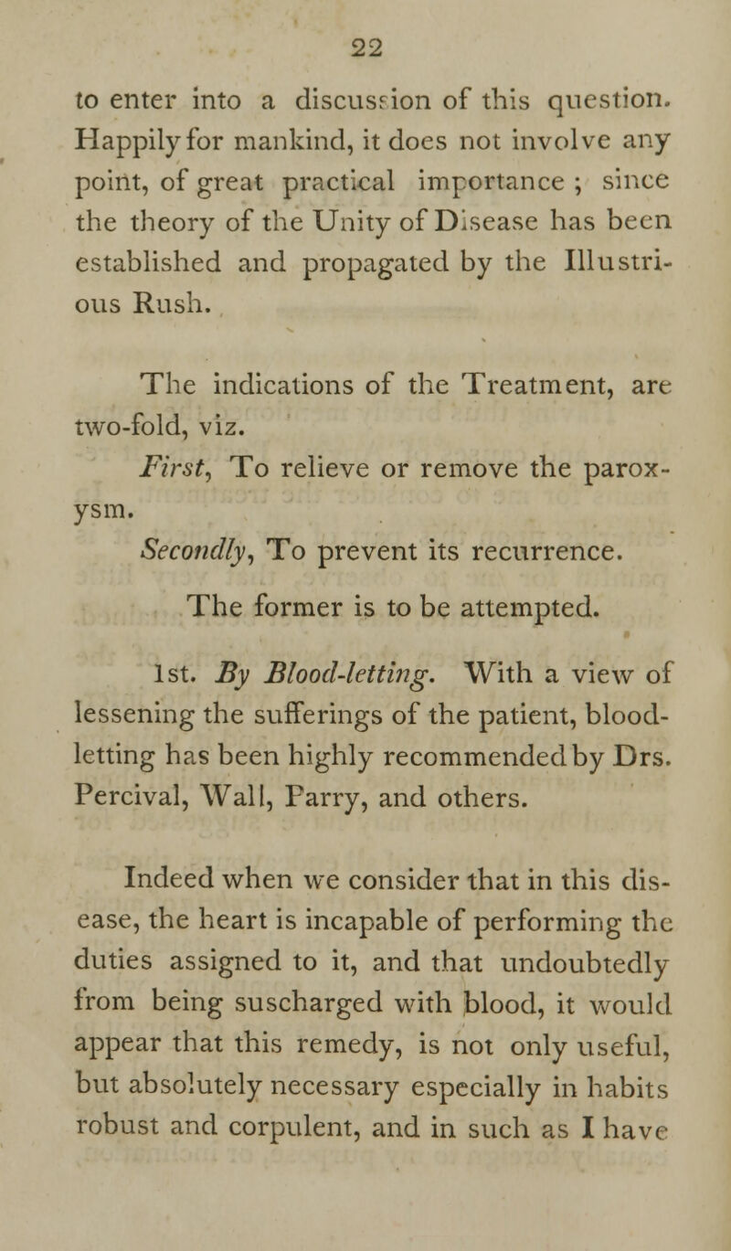 to enter into a discusrion of this question. Happily for mankind, it does not involve any point, of great practical importance ; since the theory of the Unity of Disease has been established and propagated by the Illustri- ous Rush. The indications of the Treatment, are two-fold, viz. First, To relieve or remove the parox- ysm. Secondly, To prevent its recurrence. The former is to be attempted. 1st. By Blood-letting. With a view of lessening the sufferings of the patient, blood- letting has been highly recommended by Drs. Percival, Wall, Parry, and others. Indeed when we consider that in this dis- ease, the heart is incapable of performing the duties assigned to it, and that undoubtedly from being suscharged with blood, it would appear that this remedy, is not only useful, but absolutely necessary especially in habits robust and corpulent, and in such as I have