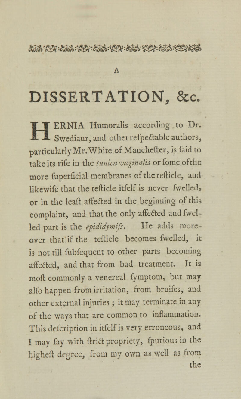 ^Wi^:^=^:*S$*&*39?:SS*:VgWS* DISSERTATION, &c. HERNIA Humoralis according to Dr. Swediaur, and other refpectable authors, particularlyMr.White of Manchefter, is faid to take its rife in the tunica vaginalis or fome of the more fuperficial membranes of the tefticle, and likewife that the tefticle itfelf is never fwelled, or in the lead affected in the beginning of this complaint, and that the only affected and fwel- led part is the epididymifs. He adds more- over that if the tefticle becomes fwelled, it is not till fubfequent to other parts becoming affected, and that from bad treatment. It is mod commonly a venereal fymptom, but may alfo happen from irritation, from bruifes, and other external injuries; it may terminate in any of the ways that are common to inflammation. This defcription in itfelf is very erroneous, and I may fay with drift propriety, fpurious in the highefl degree, from my own as well as from the