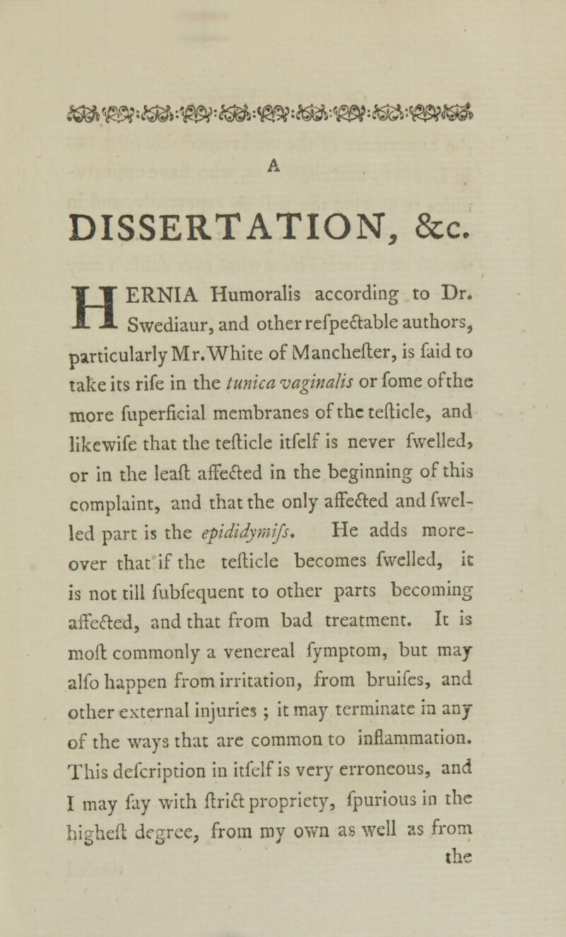 ^Wi^:^=^:*S$*&*39?:SS*:VgWS* DISSERTATION, &c. HERNIA Humoralis according to Dr. Swediaur, and other refpectable authors, particularlyMr.White of Manchefter, is faid to take its rife in the tunica vaginalis or fome of the more fuperficial membranes of the tefticle, and likewife that the tefticle itfelf is never fwelled, or in the lead affected in the beginning of this complaint, and that the only affected and fwel- led part is the epididymifs. He adds more- over that if the tefticle becomes fwelled, it is not till fubfequent to other parts becoming affected, and that from bad treatment. It is mod commonly a venereal fymptom, but may alfo happen from irritation, from bruifes, and other external injuries; it may terminate in any of the ways that are common to inflammation. This defcription in itfelf is very erroneous, and I may fay with drift propriety, fpurious in the highefl degree, from my own as well as from the