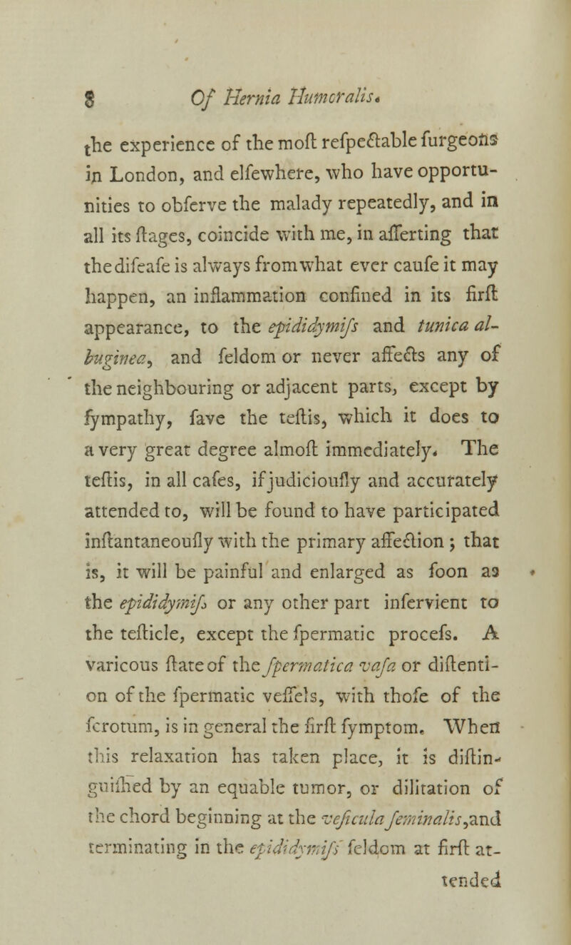 the experience of the moft refpe&able furgeons in London, and elfewhere, who have opportu- nities to obferve the malady repeatedly, and in all its ftages, coincide with me, in averting that thedifeafe is always from what ever caufe it may happen, an inflammation confined in its firft appearance, to the epididymis and tunica al- bugitieay and feldom or never affects any of the neighbouring or adjacent parts, except by fympathy, fave the teftis, which it does to a very great degree almoft immediately* The teftis, in all cafes, if judicioufly and accurately attended to, will be found to have participated inftantaneoufly with the primary affection ; that is, it will be painful and enlarged as foon aa the epididymis or any other part infervient to the tefticle, except the fpermatic procefs. A varicous ftateof the Jpermatica vafa or diftenti- on of the fpermatic veffels, with thofe of the fcrotum, is in general the firft fymptom, When is relaxation has taken place, it is diftin- guifhed by an equable tumor, or dilitation of the chord beginning at the veficulaJminaJis&vA terminating in the epididymifs feldom at firft at- tended