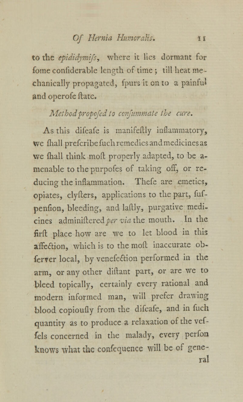 to the epididymifs, where it lies dormant for fome confiderable length of time ; till heat me- chanically propagated, fpurs it on to a painful and operofe ftate. Method propofed to cenfummate the cure. As this difeafe is manifeflly inflammatory, we fhall prefcribefuch remedies and medicines as we fhall think moft properly adapted, to be a- menable to the purpofes of taking off, or re- ducing the inflammation. Thefe are emetics, opiates, clyfliers, applications to the part, fuf- penfion, bleeding, and laftly, purgative medi- cines adminiftered^rwVzthe mouth. In the firft place how are we to let blood in this afFe&ion, which is to the moft inaccurate ob- ferver local, by venefe<ftion performed in the arm, or any other diftant part, or are we to bleed topically, certainly every rational and modern informed man, will prefer drawing blood copioufly from the difeafe, and in fuch quantity as to produce a relaxation of the vef- fels concerned in the malady, every perfon knows what the confequence will be of gene- ra!