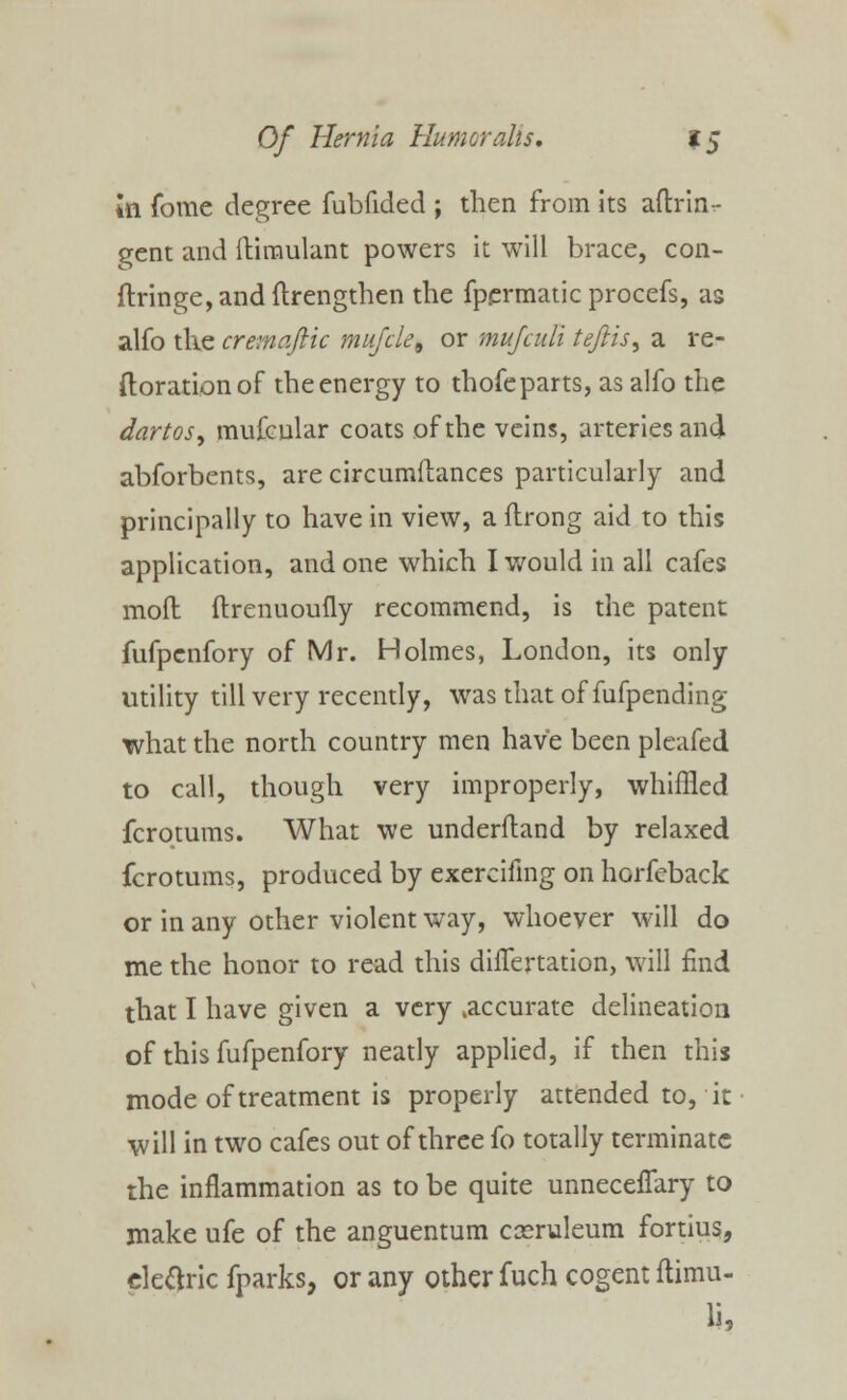 In fome degree fubfided ; then from its aftrin- gent and ftimulant powers it will brace, con- ftringe,andftrengthen the fpermatic procefs, as alfo the cremafiic mufcle, or muJcuVi tefiis, a re- ftorationof the energy to thofe parts, as alfo the dartos, mufcular coats of the veins, arteries and abforbents, are circumftances particularly and principally to have in view, a lirong aid to this application, and one which I would in all cafes moll: ftrenuoufly recommend, is the patent fufpenfory of Mr. Holmes, London, its only utility till very recently, was that of fufpending what the north country men have been pleafed to call, though very improperly, whiffled fcrotums. What we underftand by relaxed fcrotums, produced by exercifing on horfeback or in any other violent way, whoever will do me the honor to read this duTertation, will find that I have given a very .accurate delineation of this fufpenfory neatly applied, if then this mode of treatment is properly attended to, it will in two cafes out of three fo totally terminate the inflammation as to be quite unneceiTary to make ufe of the anguentum cceruleum fortius, eleftric fparks, or any other fuch cogent ftimu-