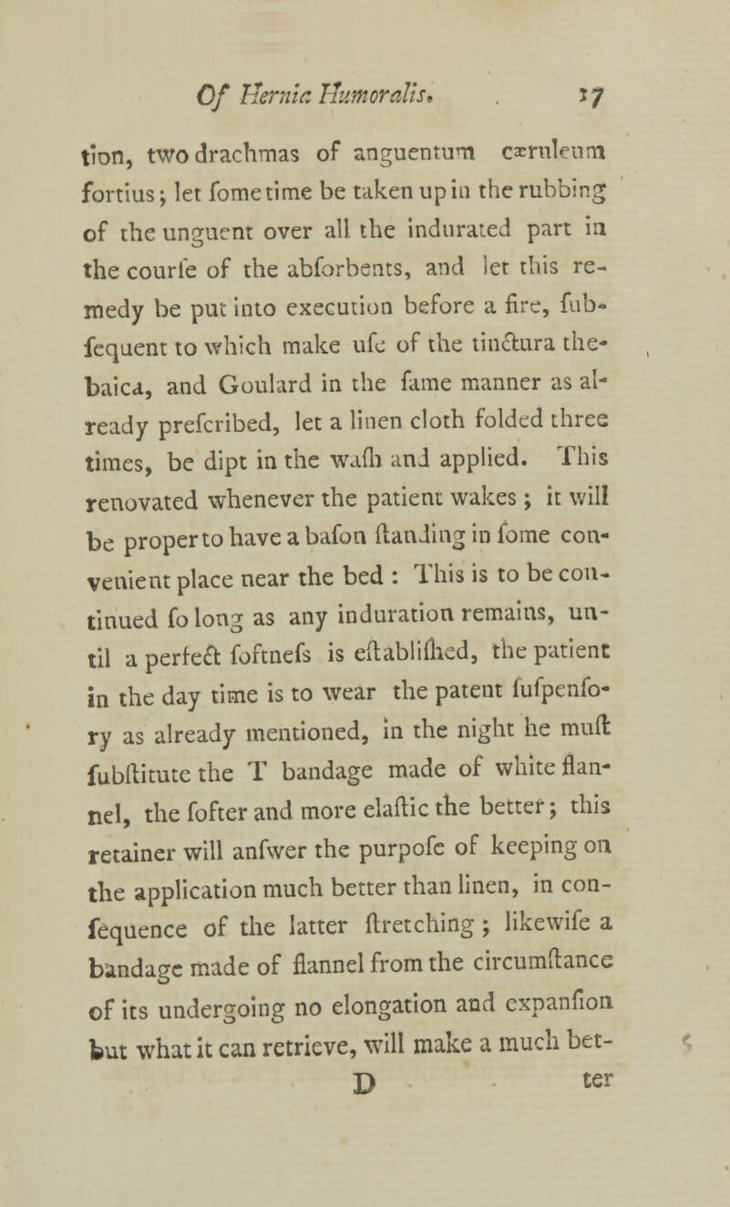 tion, two drachmas of anguemum caernleum fortius; let fometime be taken up in the rubbing of the unguent over all the indurated part in the courle of the abforbents, and ier this re- medy be put into execution before a fire, fnb- fequent to which make ufe of the tinclura the- baic*, and Goulard in the fame manner as al- ready prefcribed, let a linen cloth folded three times, be dipt in the wafh and applied. This renovated whenever the patient wakes; it will be propertohaveabafon (landing in fome con- venient place near the bed : This is to be con- tinued folong as any induration remains, un- til a perfeft foftnefs is eftablimed, the patient in the day time is to wear the patent fufpenfo- ry as already mentioned, in the night he mull fubftitute the T bandage made of white flan- nel, the fofter and more elaflic the better; this retainer will anfwer the purpofe of keeping on the application much better than linen, in con- fequence of the latter ftretching; likewife a bandage made of flannel from the circumftance of its undergoing no elongation and expanfion but what it can retrieve, will make a much bet-