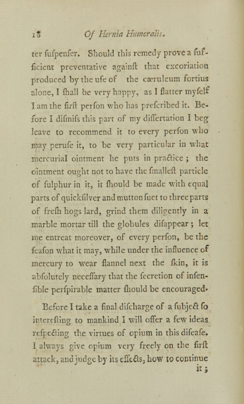 ter fufpenfer. Should this remedy prove a fuf- ficient preventative againft that excoriation produced bytheufeof the cseruleum fortius alone, I {hall be very happy, as I flatter myfelf I am the firft perfon who has prefcribed it. Be- fore I difmifs this part of my differtarion I beg leave to recommend it to every perfon who may perufe it, to be very particular in what mercurial ointment he puts in practice ; the ointment ought not to have the fmalleft particle of fulphur in it, it fliould be made with equal parts of quickfilver and mutton fuet to three parts of frefli hogs lard, grind them diligently in a marble mortar till the globules disappear ; let me entreat moreover, of every perfon, be the feafon what it may, while under the influence of mercury to wear flannel next the ildn, it is abfolutely neccflary that the fecretion of infen- fible perfpirable matter mould be encouraged* Before I take a final difcharge of a fubjeft Co interefting to mankind I will offer a few ideas refoecHng the virtues of opium in this difeafe. I always give opium very freely on the firft attack, and judge by its eflt&s, how to continue it;