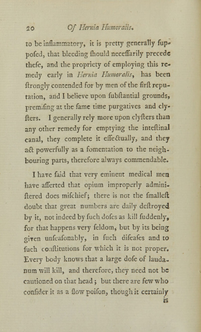 to be inflammatory, it is pretty generally fup* pofed, that bleeding mould neceflarily precede thefe, and the propriety of employing this re- medy early in Hernia Humor alts 9 has been ftrongly contended for by men of the firft repu- tation, and I believe upon fubftantial grounds, premifmg at the fame time purgatives and cly- flers. I generally rely more upon clyflers than any other remedy for emptying the inteflinal canal, they complete it effectually, and they a& powerfully as a fomentation to the neigh- bouring parts, therefore always commendable. I have faid that very eminent medical men have afferted that opium improperly admini- ftered does mifchief; there is not the fmalleft doubt that great numbers are daily deftroyed by it, not indeed by fuch dofes as kill fuddenly, for that happens very feldom, but by its being <*iven unfeafonably, in fuch difeafes and to fuch coaftitutions for which it is not proper. Every body knows that a large dofe of lauda- num will kill, and therefore, they need not be cautioned on that head; but there are few who confider it as a flow poifon, though it certainly n