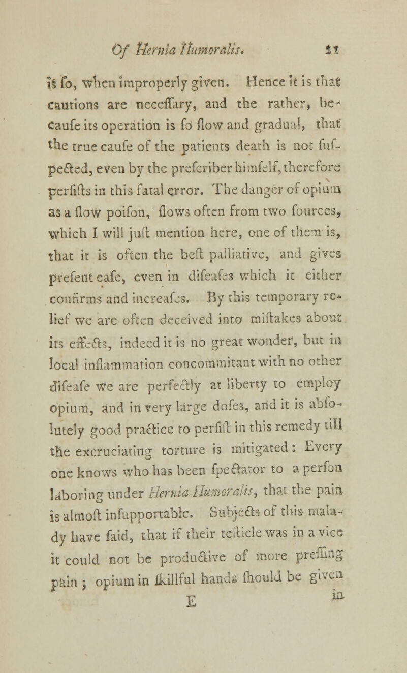 i§ fo, when improperly given. Hence it is that cautions are neceffary, and the rather, be- caufe its operation is fo flow and gradual, that the true caufe of the patients death is not fuf- pe&ed, even by the prefcriberhimfelf, therefore perfifb in this fatal error. The danger of opium as a flow poifon, flows often from two fources, which I will juft mention here, one of them is, that it is often the bed palliative, and gives prefent eafe, even in difeafes which it either confirms and increafes. By this temporary re- lief we are often deceived into miftakes about its effe&s, indeed it is no great wonder, but in local inflammation concommitant with no other difeafe we are perfectly at liberty to employ opium, and in very large dofes, and it is abfo- lutely good practice to perfift in this remedy till the excruciating torture is mitigated: Every one knows who has been fpeftator to aperfon laboring under Hernia HumoraliS) that the pain is almoft infupportable. Subjects- of this mala- dy have faid, that if their teiticlewas in a vice it could not be productive of more prefimg pain 5 opium in ikillful hands fliould be given E *