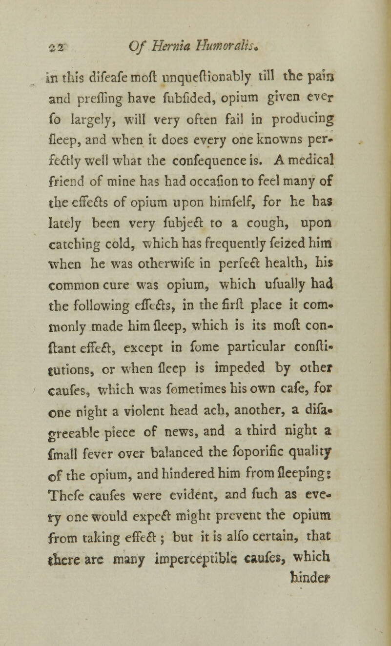in this difeafe mod unqueft ion ably till the pain and preffing have fubfided, opium given ever fo largely, will very often fail in producing fieep, and when it does every one knowns per- fectly well what the confequence is. A medical friend of mine has had occafion to feel many of the effects of opium upon himfelf, for he has lately been very fubject to a cough, upon catching cold, which has frequently feized him when he was otherwife in perfect health, his common cure was opium, which ufually had the following effects, in the firft place it com- monly made him fieep, which is its mofl con- ftant effect, except in fome particular confti- tutions, or when fieep is impeded by other caufes, which was fometimes his own cafe, for one night a violent head ach, another, a difa- greeable piece of news, and a third night a fmall fever over balanced the foporific quality of the opium, and hindered him fromfleepings Thefe caufes were evident, and fuch as eve- ry one would expect might prevent the opium from taking effect; but it is alfo certain, that there are many imperceptible caufes, which hinder