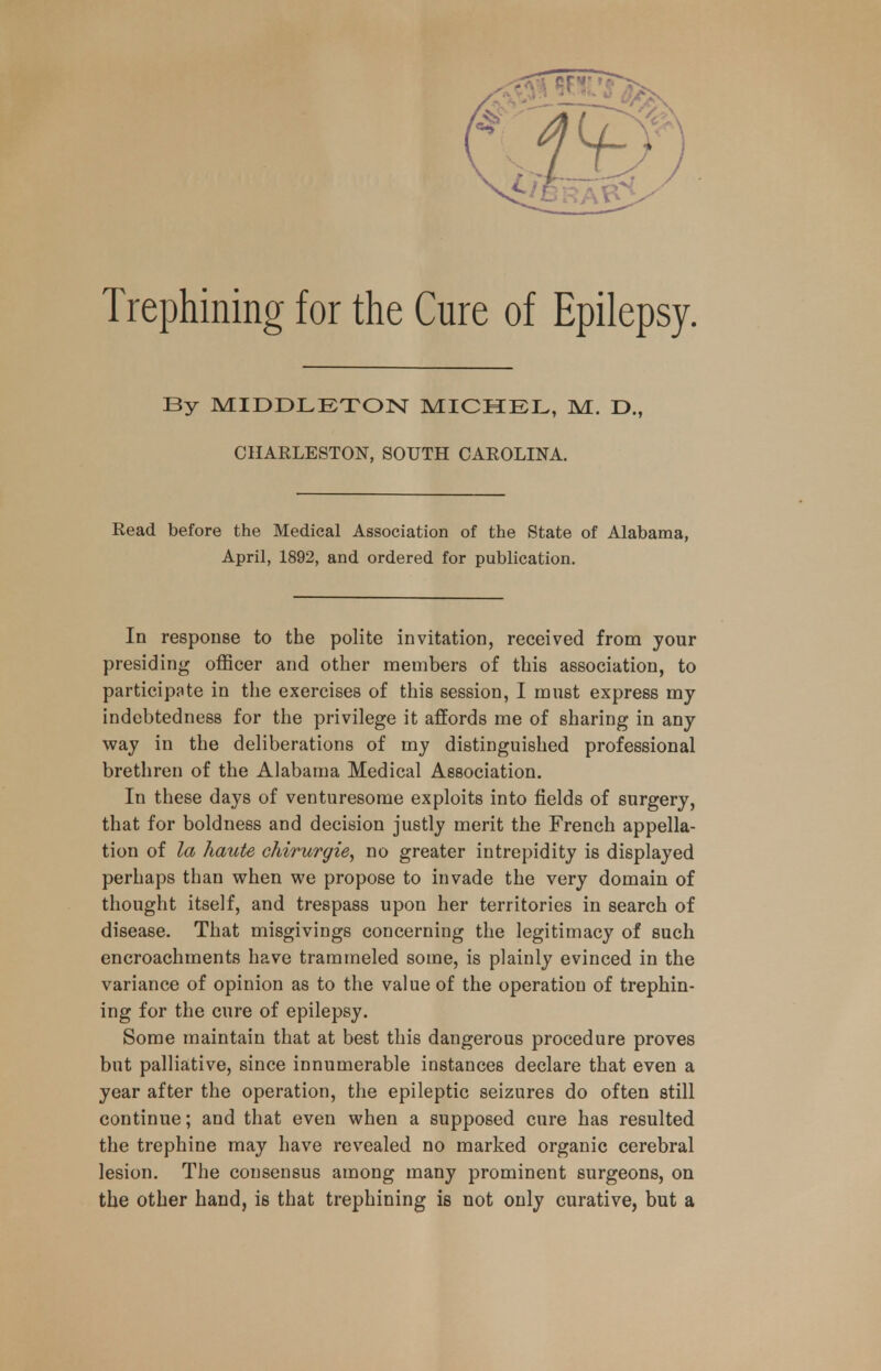 By MIDDLETON MICHEL, M. D., CHARLESTON, SOUTH CAROLINA. Read before the Medical Association of the State of Alabama, April, 1892, and ordered for publication. In response to the polite invitation, received from your presiding officer and other members of this association, to participate in the exercises of this session, I must express my indebtedness for the privilege it affords me of sharing in any way in the deliberations of my distinguished professional brethren of the Alabama Medical Association. In these days of venturesome exploits into fields of surgery, that for boldness and decision justly merit the French appella- tion of la haute chirurgie, no greater intrepidity is displayed perhaps than when we propose to invade the very domain of thought itself, and trespass upon her territories in search of disease. That misgivings concerning the legitimacy of such encroachments have trammeled some, is plainly evinced in the variance of opinion as to the value of the operation of trephin- ing for the cure of epilepsy. Some maintain that at best this dangerous procedure proves but palliative, since innumerable instances declare that even a year after the operation, the epileptic seizures do often still continue; and that even when a supposed cure has resulted the trephine may have revealed no marked organic cerebral lesion. The consensus among many prominent surgeons, on the other hand, is that trephining is not only curative, but a