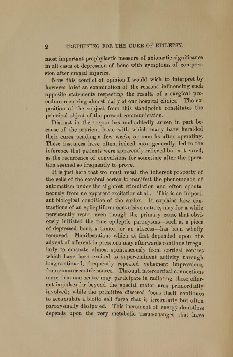 most important prophylactic measure of axiomatic significance in all cases of depression of bone with symptoms of compres- sion after cranial injuries. Now this conflict of opinion I would wish to interpret by however brief an examination of the reasons influencing such opposite statements respecting the results of a surgical pro- cedure recurring almost daily at our hospital clinics. The ex- position of the subject from this standpoint constitutes the principal object of the present communication. Distrust in the trepan has undoubtedly arisen in part be- cause of the prurient haste with which many have heralded their cures pending a few weeks or months after operating. These instances have often, indeed most generally, led to the inference that patients were apparently relieved but not cured, as the recurrence of convulsions for sometime after the opera- tion seemed so frequently to prove. It is just here that we must recall the inherent property of the cells of the cerebral cortex to manifest the phenomenon of automatism under the slightest stimulation and often sponta- neously from no apparent excitation at all. This is an import- ant biological condition of the cortex. It explains how con- tractions of an epileptiform convulsive nature, may for a while persistently recur, even though the primary cause that obvi- ously initiated the true epileptic paroxysms—such as a piece of depressed bone, a tumor, or an abscess—has been wholly removed. Manifestations which at first depended upon the advent of afferent impressions may afterwards continue irregu- larly to emanate almost spontaneously from cortical centres which have been excited to super-eminent activity through long-continued, frequently repeated vehement impressions, from some eccentric source. Through intercortical connections more than one centre may participate in radiating these effer- ent impulses far beyond the special motor area primordially involved; while the primitive diseased focus itself continues to accumulate a biotic cell force that is irregularly but often paroxysmally dissipaled. This increment of energy doubtless depends upon the very metabolic tissue-changes that have