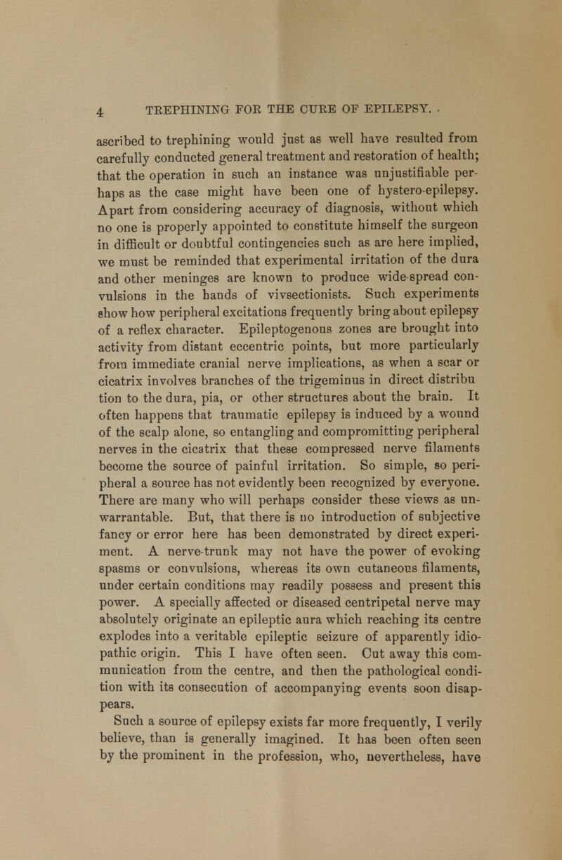 ascribed to trephining would just as well have resulted from carefully conducted general treatment and restoration of health; that the operation in such an instance was unjustifiable per- haps as the case might have been one of hystero-epilepsy. Apart from considering accuracy of diagnosis, without which no one is properly appointed to constitute himself the surgeon in difficult or doubtful contingencies such as are here implied, we must be reminded that experimental irritation of the dura and other meninges are known to produce wide spread con- vulsions in the hands of vivsectionists. Such experiments show how peripheral excitations frequently bring about epilepsy of a reflex character. Epileptogenous zones are brought into activity from distant eccentric points, but more particularly from immediate cranial nerve implications, as when a scar or cicatrix involves branches of the trigeminus in direct distribu tion to the dura, pia, or other structures about the brain. It often happens that traumatic epilepsy is induced by a wound of the scalp alone, so entangling and compromitting peripheral nerves in the cicatrix that these compressed nerve filaments become the source of painful irritation. So simple, so peri- pheral a source has not evidently been recognized by everyone. There are many who will perhaps consider these views as un- warrantable. But, that there is no introduction of subjective fancy or error here has been demonstrated by direct experi- ment. A nerve-trunk may not have the power of evoking spasms or convulsions, whereas its own cutaneous filaments, under certain conditions may readily possess and present this power. A specially aifected or diseased centripetal nerve may absolutely originate an epileptic aura which reaching its centre explodes into a veritable epileptic seizure of apparently idio- pathic origin. This I have often seen. Cut away this com- munication from the centre, and then the pathological condi- tion with its consecution of accompanying events soon disap- pears. Such a source of epilepsy exists far more frequently, I verily believe, than is generally imagined. It has been often seen by the prominent in the profession, who, nevertheless, have