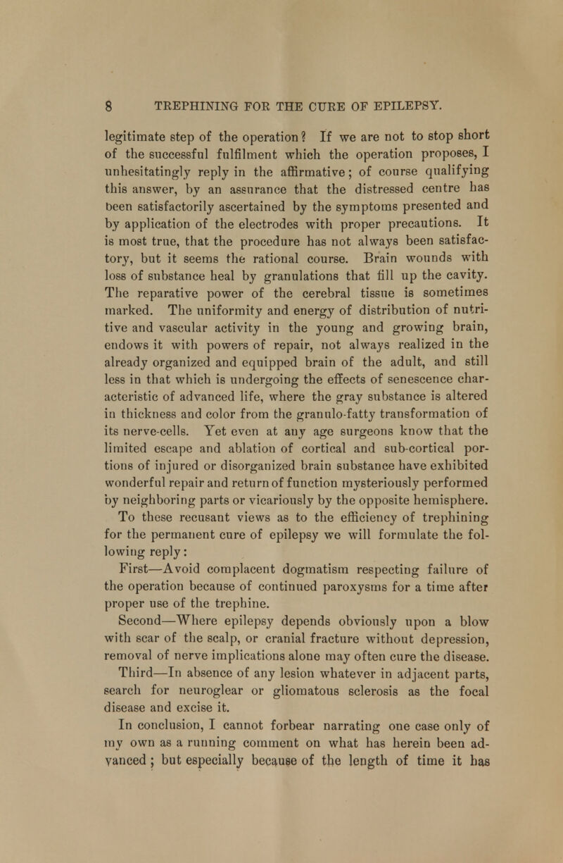 legitimate step of the operation ? If we are not to stop short of the successful fulfilment which the operation proposes, I unhesitatingly reply in the affirmative; of course qualifying this answer, by an assurance that the distressed centre has been satisfactorily ascertained by the symptoms presented and by application of the electrodes with proper precautions. It is most true, that the procedure has not always been satisfac- tory, but it seems the rational course. Brain wounds with loss of substance heal by granulations that fill up the cavity. The reparative power of the cerebral tissue is sometimes marked. The uniformity and energy of distribution of nutri- tive and vascular activity in the young and growing brain, endows it with powers of repair, not always realized in the already organized and equipped brain of the adult, and still less in that which is undergoing the effects of senescence char- acteristic of advanced life, where the gray substance is altered in thickness and color from the grannlo-fatty transformation of its nerve-cells. Yet even at auy age surgeons know that the limited escape and ablation of cortical and sub-cortical por- tions of injured or disorganized brain substance have exhibited wonderful repair and return of function mysteriously performed by neighboring parts or vicariously by the opposite hemisphere. To these recusant views as to the efficiency of trephining for the permanent cure of epilepsy we will formulate the fol- lowing reply: First—Avoid complacent dogmatism respecting failure of the operation because of continued paroxysms for a time after proper use of the trephine. Second—Where epilepsy depends obviously upon a blow with scar of the scalp, or cranial fracture without depression, removal of nerve implications alone may often cure the disease. Third—In absence of any lesion whatever in adjacent parts, search for neuroglear or gliomatous sclerosis as the focal disease and excise it. In conclusion, I cannot forbear narrating one case only of my own as a running comment on what has herein been ad- vanced ; but especially because of the length of time it has
