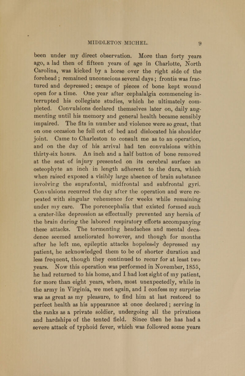 been under nay direct observation. More than forty years ago, a lad then of fifteen years of age in Charlotte, North Carolina, was kicked by a horse over the right side of the forehead ; remained unconscious several days; frontis was frac- tured and depressed; escape of pieces of bone kept wound open for a time. One year after cephalalgia commencing in- terrupted his collegiate studies, which he ultimately com- pleted. Convulsions declared themselves later on, daily aug- menting until his memory and general health became sensibly impaired. The fits in number and violence were so great, that on one occasion he fell out of bed and dislocated his shoulder joint. Came to Charleston to consult me as to an operation, and on the day of his arrival had ten convulsions within thirty-six hours. An inch and a half button of bone removed at the seat of injury presented on its cerebral surface an osteophyte an inch in length adherent to the dura, which when raised exposed a visibly large absence of brain substance involving the suprafontal, midfrontal and subfrontal gyri. Convulsions recurred the day after the operation and were re- peated with singular vehemence for weeks while remaining under my care. The porencephalia that existed formed such a crater-like depression as effectually prevented any hernia of the brain during the labored respiratory efforts accompanying these attacks. The tormenting headaches and mental deca- dence seemed ameliorated however, and though for months after he left me, epileptic attacks hopelesnly depressed my patient, he acknowledged them to be of shorter duration and less frequent, though they continued to recur for at least two years. Now this operation was performed in November, 1855, he had returned to his home, and I had lost sight of my patient, for more than eight years, when, most unexpectedly, while in the army in Virginia, we met again, and I confess my surprise was as great as my pleasure, to find him at last restored to perfect health as his appearance at once declared; serving in the ranks as a private soldier, undergoing all the privations and hardships of the tented field. Since then he has had a severe attack of typhoid fever, which was followed some years