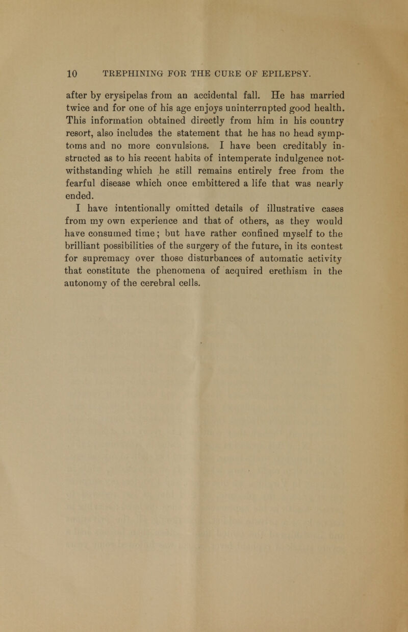 after by erysipelas from an accidental fall. He has married twice and for one of his age enjoys uninterrupted good health. This information obtained directly from him in his country resort, also includes the statement that he has no head symp- toms and no more convulsions. I have been creditably in- structed as to his recent habits of intemperate indulgence not- withstanding which he still remains entirely free from the fearful disease which once embittered a life that was nearly ended. I have intentionally omitted details of illustrative cases from my own experience and that of others, as they would have consumed time; but have rather confined myself to the brilliant possibilities of the surgery of the future, in its contest for supremacy over those disturbances of automatic activity that constitute the phenomena of acquired erethism in the autonomy of the cerebral cells.