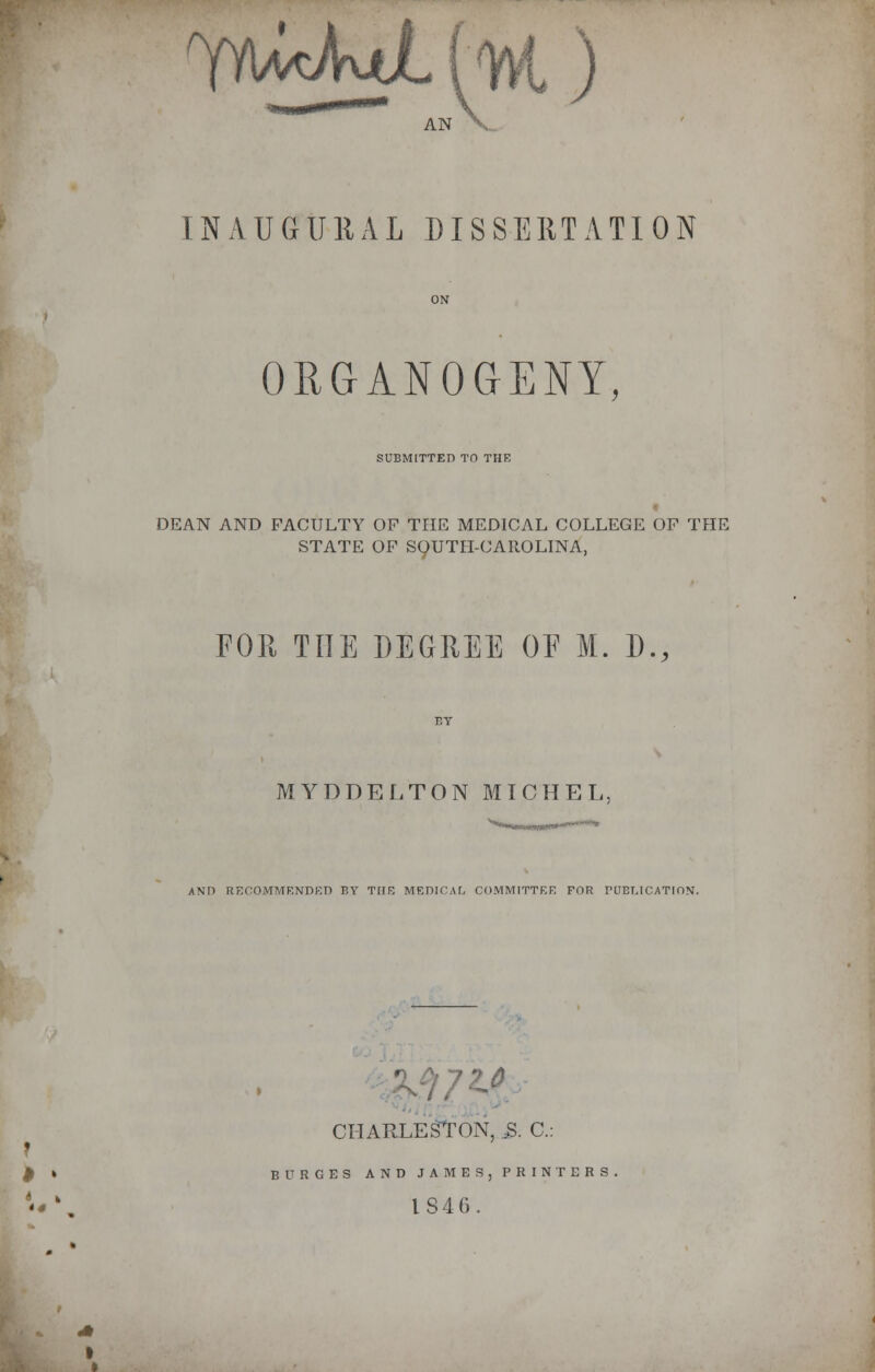 AN V. INAUGURAL DISSERTATION ORGANOGENY, SUBMITTED TO THE DEAN AND FACULTY OF THE MEDICAL COLLEGE OF THE STATE OF SOUTH-CAROLINA, FOR THE DEGREE OE M. D., MYDDELTON MICHEL. AND RECOMMENDED BY TOE MEDICAL COMMITTEE FOR PUBLICATION. CHARLESTON, 3. C: BURGES AND JAMES,PRINTERS 1846.