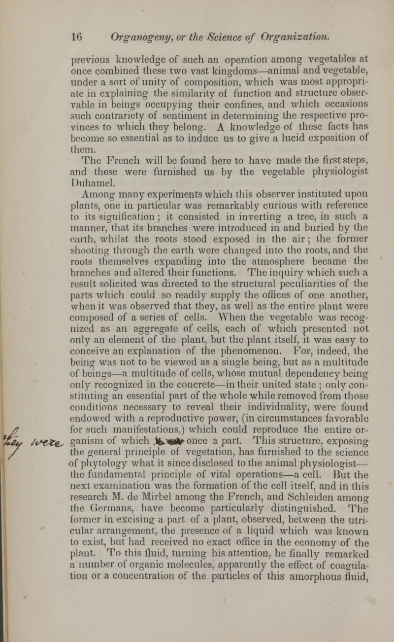 previous knowledge of such an operation among vegetables at once combined these two vast kingdoms—animal and vegetable, under a sort of unity of composition, which was most appropri- ate in explaining the similarity of function and structure obser- vable in beings occupying their confines, and which occasions such contrariety of sentiment in determining the respective pro- vinces to which they belong. A knowledge of these facts has become so essential as to induce us to give a lucid exposition of them. The French will be found here to have made the first steps, and these were furnished us by the vegetable physiologist Duhamel. Among many experiments which this observer instituted upon plants, one in particular was remarkably curious with reference to its signification ; it consisted in inverting a tree, in such a manner, that its branches were introduced in and buried by the earth, whilst the roots stood exposed in the air; the former shooting through the earth were changed into the roots, and the roots themselves expanding into the atmosphere became the branches and altered their functions. The inquiry which such a result solicited was directed to the structural peculiarities of the parts which could so readily supply the offices of one another, when it was observed that they, as well as the entire plant were composed of a series of cells. When the vegetable was recog- nized as an aggregate of cells, each of which presented not only an element of the plant, but the plant itself, it was easy to conceive an explanation of the phenomenon. For, indeed, the being was not to be viewed as a single being, but as a multitude of beings—a multitude of cells, whose mutual dependency being only recognized in the concrete—in their united state ; only con- stituting an essential part of the whole while removed from those conditions necessary to reveal their individuality, were found endowed with a reproductive power, (in circumstances favorable for such manifestations,) which could reproduce the entire or- /*££&. ganism of which .iMafe once a part. This structure, exposing the general principle of vegetation, has furnished to the science of phytology what it since disclosed to the animal physiologist— the fundamental principle of vital operations—a cell. But the next examination was the formation of the cell itself, and in this research M. de Mirbel among the French, and Schleiden among the Germans, have become particularly distinguished. The former in excising a part of a plant, observed, between the utri- cular arrangement, the presence of a liquid which was known to exist, but had received no exact office in the economy of the plant. To this fluid, turning his attention, he finally remarked a number of organic molecules, apparently the effect of coagula- tion or a concentration of the particles of this amorphous fluid,