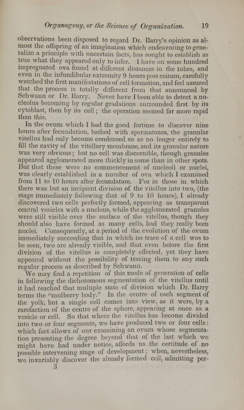 observations been disposed to regard Dr. Barry's opinion as al- most the offspring of an imagination which endeavoring to gene- ralize a principle with uncertain facts, has sought to establish as true what they appeared only to infer. I have on some hundred impregnated ova found at different distances in the tubes, and even in the infundibular extremity 9 hours post coitum, carefully watched the first manifestations of cell formation, and feel assured that the process is totally different from that announced by Schwann or Dr. Barry. Never have I been able to detect a nu- cleolus becoming by regular gradations surrounded first by its cytoblast, then by its cell; the operation seemed far more rapid than this. In the ovum which I had the good fortune to discover nine hours after fecundation, bathed with spermatozoa, the granular vitellus had only become condensed so as no longer entirely to fill the cavity of the vitellary membrane, and its granular nature was very obvious; but no cell was discernible, though granules appeared agglomerated more thickly in some than in other spots. But that these were no commencement of nucleoli or nuclei, was clearly established in a number of ova which I examined from 11 to 10 hours after fecundation. For in those in which there was but an incipient division of the vitellus into two, (the stage immediately following that of 9 to 10 hours), I already discovered two cells perfectly formed, appearing as transparent central vesicles with a nucleus, while the agglomerated granules were still visible over the surface of the vitellus, though they should also have formed as many cells, had they really been nuclei. Consequently, at a period of the evolution of the ovum immediately succeeding that in which no trace of a cell was to be seen, two are already visible, and that even before the first division of the vitellus is completely effected, yet they have appeared without the possibility of tracing them to any such regular process as described by Schwann. We may find a repetition of this mode of generation of cells in following the dichotomous segmentation of the vitellus until it had reached that multiple state of division which Dr. Barry terms the mulberry body. In the centre of each segment of the yolk, but a single cell comes into view, as it were, by a rarefaction of the centre of the sphere, appearing at once as a vesicle or cell. So that where the vitellus has become divided into two or four segments, we have produced two or four cells: which fact allows of our examining an ovum whose segmenta- tion presenting the degree beyond that of the last which we might have had under notice, affords us the certitude of no possible intervening stage of development; when, nevertheless, we invariably discover the already formed cell, admitting per- 3