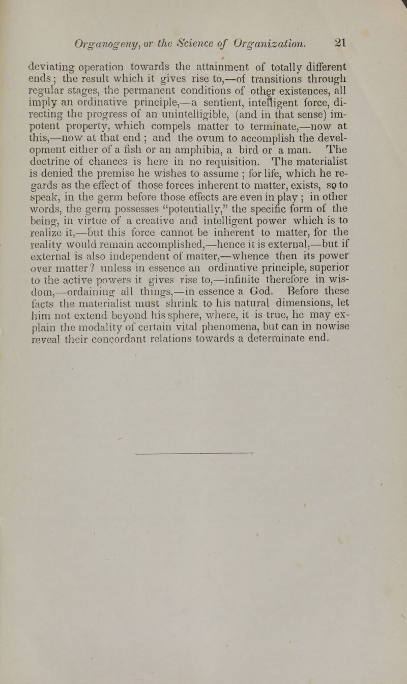 deviating operation towards the attainment of totally different ends; the result which it gives rise to,—of transitions through regular stages, the permanent conditions of other existences, all imply an ordinative principle,—a sentient, intelligent force, di- recting the progress of an unintelligible, (and in that sense) im- potent property, which compels matter to terminate,—now at this,—now at that end ; and the ovum to accomplish the devel- opment either of a fish or an amphibia, a bird or a man. The doctrine of chances is here in no requisition. The materialist is denied the premise he wishes to assume ; for life, which he re- gards as the effect of those forces inherent to matter, exists, so to speak, in the germ before those effects are even in play ; in other words, the germ possesses potentially, the specific form of the being, in virtue of a creative and intelligent power which is to realize it,—but this force cannot be inherent to matter, for the reality would remain accomplished,—hence it is external,—but if external is also independent of matter,—whence then its power over matter? unless in essence an ordinative principle, superior to the active powers it gives rise to,—infinite therefore in wis- dom,—ordaining all things,—in essence a God. Before these facts the materialist must shrink to his natural dimensions, let him not extend beyond his sphere, where, it is true, he may ex- plain the modality of certain vital phenomena, but can in nowise reveal their concordant relations towards a determinate end.