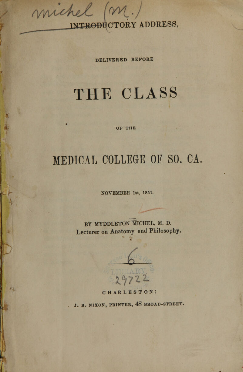 hSctory address, DELIVERED BEFORE THE CLASS OF THE MEDICAL COLLEGE OF SO. CA. NOVEMBER 1st, 1851. BY MYDDLETON MICHEL, M. D. Lecturer on Anatomy and Philosophy. C CHARLESTON: J. B. NIXON, PRINTER, 48 BROAD-STREET,