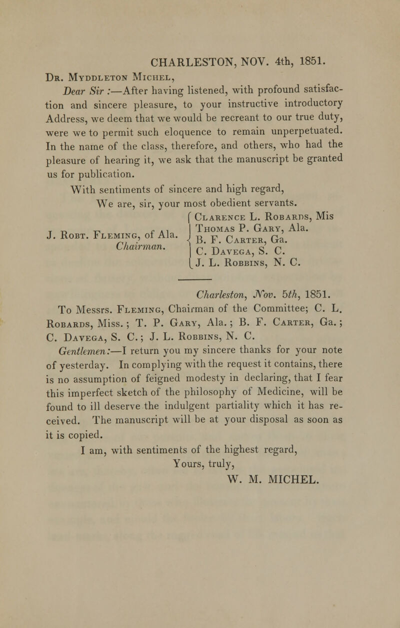 CHARLESTON, NOV. 4th, 1851. Dr. Myddleton Michel, Dear Sir :—After having listened, with profound satisfac- tion and sincere pleasure, to your instructive introductory Address, we deem that we would be recreant to our true duty, were we to permit such eloquence to remain unperpetuated. In the name of the class, therefore, and others, who had the pleasure of hearing it, we ask that the manuscript be granted us for publication. With sentiments of sincere and high regard, We are, sir, your most obedient servants. { Clarence L. Robards, Mis . _. _, r ., I Thomas P. Gary, Ala. J. Robt. Fleming, of Ala. I B F CarteR5 Ga# Chairman. C. Davega, S. C. J. L. Robbins, N. C. Charleston, Nov. bth, 1851. To Messrs. Fleming, Chairman of the Committee; C. L. Robards, Miss.; T. P. Gary, Ala.; B. F. Carter, Ga.; C. Davega, S. C.; J. L. Robbins, N. C. Gentlemen:—I return you my sincere thanks for your note of yesterday. In complying with the request it contains, there is no assumption of feigned modesty in declaring, that I fear this imperfect sketch of the philosophy of Medicine, will be found to ill deserve the indulgent partiality which it has re- ceived. The manuscript will be at your disposal as soon as it is copied. I am, with sentiments of the highest regard, Yours, truly,