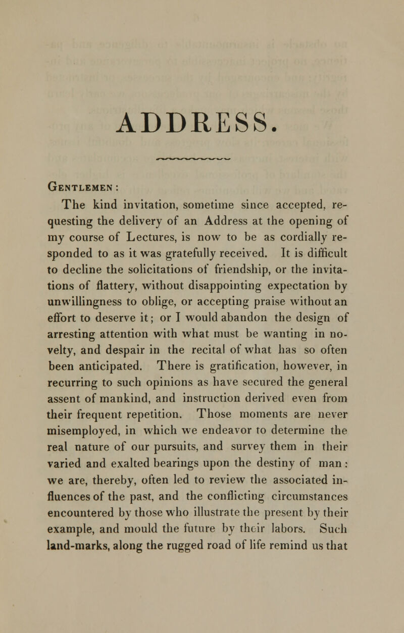 ADDRESS. Gentlemen : The kind invitation, sometime since accepted, re- questing the delivery of an Address at the opening of my course of Lectures, is now to be as cordially re- sponded to as it was gratefully received. It is difficult to decline the solicitations of friendship, or the invita- tions of flattery, without disappointing expectation by unwillingness to oblige, or accepting praise without an effort to deserve it; or I would abandon the design of arresting attention with what must be wanting in no- velty, and despair in the recital of what has so often been anticipated. There is gratification, however, in recurring to such opinions as have secured the general assent of mankind, and instruction derived even from their frequent repetition. Those moments are never misemployed, in which we endeavor to determine the real nature of our pursuits, and survey them in their varied and exalted bearings upon the destiny of man: we are, thereby, often led to review the associated in- fluences of the past, and the conflicting circumstances encountered by those who illustrate the present by their example, and mould the future by their labors. Such land-marks, along the rugged road of life remind us that