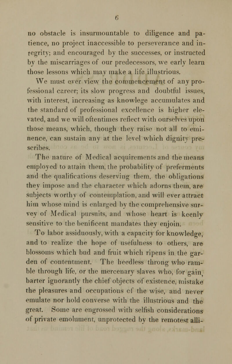 no obstacle is insurmountable to diligence and pa- tience, no project inaccessible to perseverance and in- tegrity; and encouraged by the successes, or instructed by the miscarriages of our predecessors, we early learn those lessons which may make a life illustrious. We must ever view the commencement of any pro- fessional career; its slow progress and doubtful issues, with interest, increasing as knowlege accumulates and the standard of professional excellence is higher ele- vated, and we will oftentimes reflect with ourselves upon those means, which, though they raise not all to emi- nence, can sustain any at the level which dignity pre- scribes. The nature of Medical acquirements and the means employed to attain them, the probability of preferments and the qualifications deserving them, the obligations they impose and the character which adorns them, are subjects worthy of contemplation, and will ever attract him whose mind is enlarged by the comprehensive sur- vey of Medical pursuits, and whose heart is keenly sensitive to the benificent mandates they enjoin. To labor assiduously, with a capacity for knowledge, and to realize the hope of usefulness to others, are blossoms which bud and fruit which ripens in the gar- den of contentment. The heedless throng who ram- ble through life, or the mercenary slaves who, for gain barter ignorantly the chief objects of existence, mistake the pleasures and occupations of the wise, and never emulate nor hold converse with the illustrious and the great. Some are engrossed with selfish considerations of private emolument, unprotected by the remotest alii-