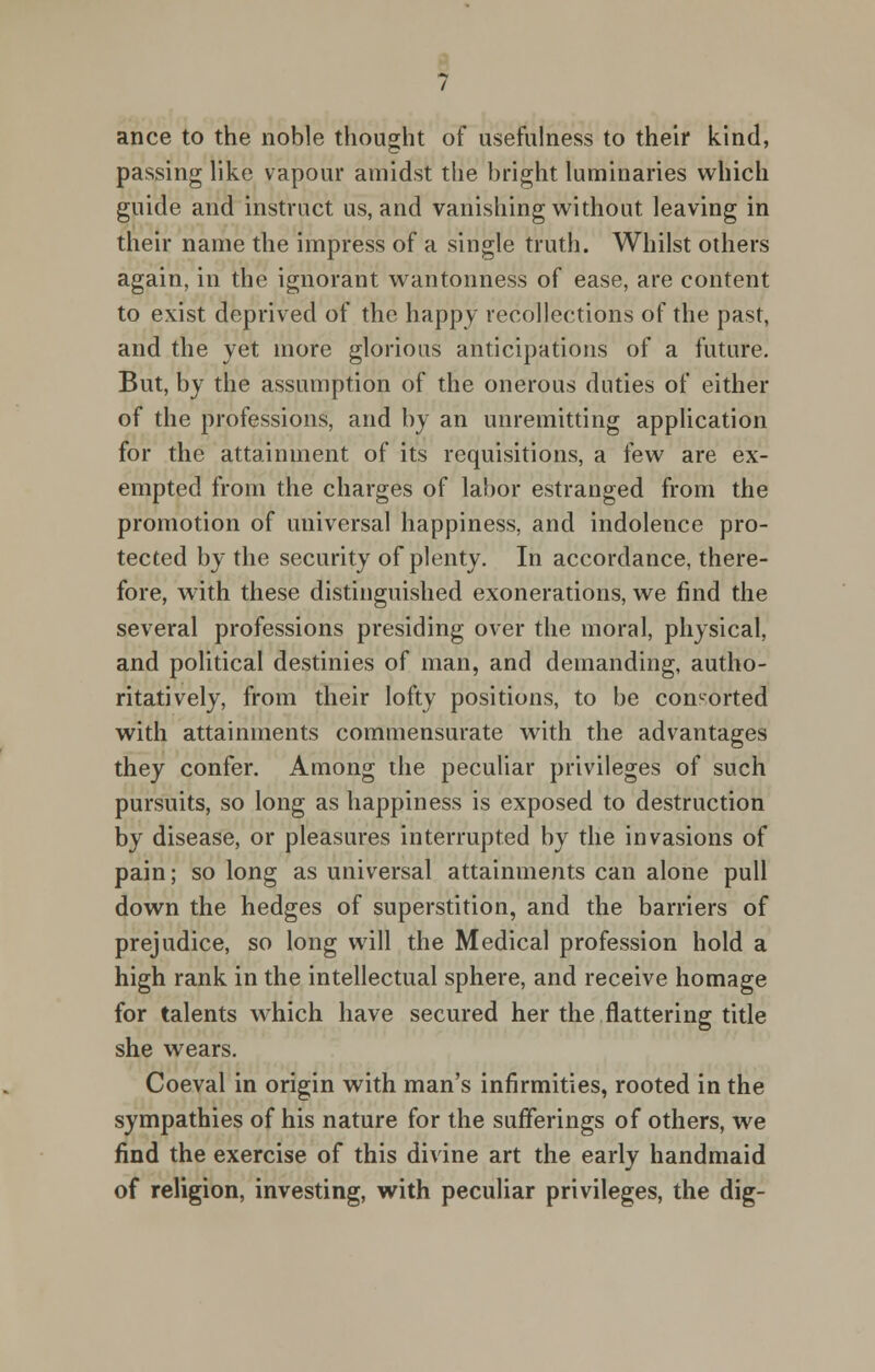 ance to the noble thought of usefulness to their kind, passing like vapour amidst the bright luminaries which guide and instruct us, and vanishing without leaving in their name the impress of a single truth. Whilst others again, in the ignorant wantonness of ease, are content to exist deprived of the happy recollections of the past, and the yet more glorious anticipations of a future. But, by the assumption of the onerous duties of either of the professions, and by an unremitting application for the attainment of its requisitions, a few are ex- empted from the charges of labor estranged from the promotion of universal happiness, and indolence pro- tected by the security of plenty. In accordance, there- fore, with these distinguished exonerations, we find the several professions presiding over the moral, physical, and political destinies of man, and demanding, autho- ritatively, from their lofty positions, to be contorted with attainments commensurate with the advantages they confer. Among the peculiar privileges of such pursuits, so long as happiness is exposed to destruction by disease, or pleasures interrupted by the invasions of pain; so long as universal attainments can alone pull down the hedges of superstition, and the barriers of prejudice, so long will the Medical profession hold a high rank in the intellectual sphere, and receive homage for talents which have secured her the flattering title she wears. Coeval in origin with man's infirmities, rooted in the sympathies of his nature for the sufferings of others, we find the exercise of this divine art the early handmaid of religion, investing, with peculiar privileges, the dig-