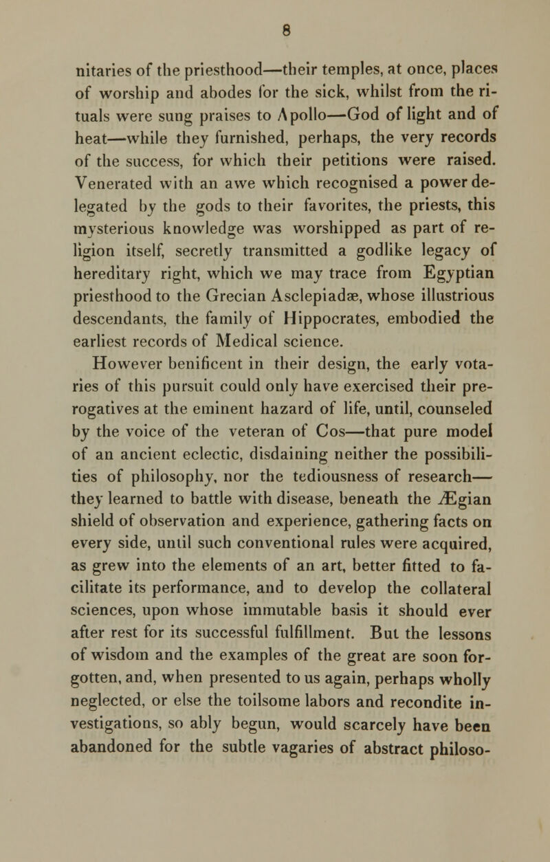 nitaries of the priesthood—their temples, at once, places of worship and abodes for the sick, whilst from the ri- tuals were sung praises to Apollo—God of light and of heat—while they furnished, perhaps, the very records of the success, for which their petitions were raised. Venerated with an awe which recognised a power de- legated by the gods to their favorites, the priests, this mysterious knowledge was worshipped as part of re- ligion itself, secretly transmitted a godlike legacy of hereditary right, which we may trace from Egyptian priesthood to the Grecian Asclepiadae, whose illustrious descendants, the family of Hippocrates, embodied the earliest records of Medical science. However benificent in their design, the early vota- ries of this pursuit could only have exercised their pre- rogatives at the eminent hazard of life, until, counseled by the voice of the veteran of Cos—that pure model of an ancient eclectic, disdaining neither the possibili- ties of philosophy, nor the tediousness of research— they learned to battle with disease, beneath the iEgian shield of observation and experience, gathering facts on every side, until such conventional rules were acquired, as grew into the elements of an art, better fitted to fa- cilitate its performance, and to develop the collateral sciences, upon whose immutable basis it should ever after rest for its successful fulfillment. But the lessons of wisdom and the examples of the great are soon for- gotten, and, when presented to us again, perhaps wholly neglected, or else the toilsome labors and recondite in- vestigations, so ably begun, would scarcely have been abandoned for the subtle vagaries of abstract philoso-