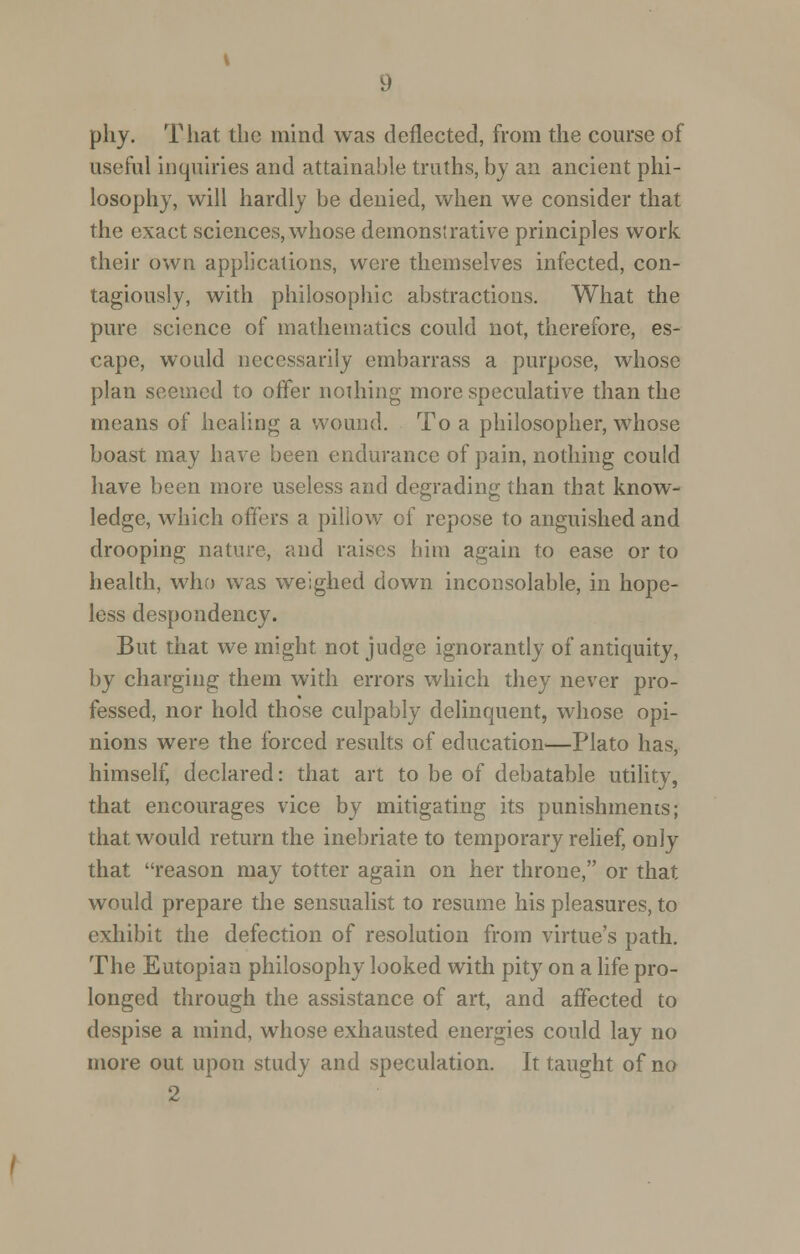 phy. That the mind was deflected, from the course of useful inquiries and attainable truths, by an ancient phi- losophy, will hardly be denied, when we consider that the exact sciences, whose demonstrative principles work their own applications, were themselves infected, con- tagiously, with philosophic abstractions. What the pure science of mathematics could not, therefore, es- cape, would necessarily embarrass a purpose, whose plan seemed to offer nothing more speculative than the means of healing a wound. To a philosopher, whose boast may have been endurance of pain, nothing could have been more useless and degrading than that know- ledge, which offers a piliow of repose to anguished and drooping nature, and raises him again to ease or to health, who was weighed down inconsolable, in hope- less despondency. But that we might not judge ignorantly of antiquity, by charging them with errors which they never pro- fessed, nor hold those culpably delinquent, whose opi- nions were the forced results of education—Plato has, himself, declared: that art to be of debatable utility, that encourages vice by mitigating its punishments; that would return the inebriate to temporary relief, only that reason may totter again on her throne, or that would prepare the sensualist to resume his pleasures, to exhibit the defection of resolution from virtue's path. The Eutopian philosophy looked with pity on a life pro- longed through the assistance of art, and affected to despise a mind, whose exhausted energies could lay no more out upon study and speculation. It taught of no 2