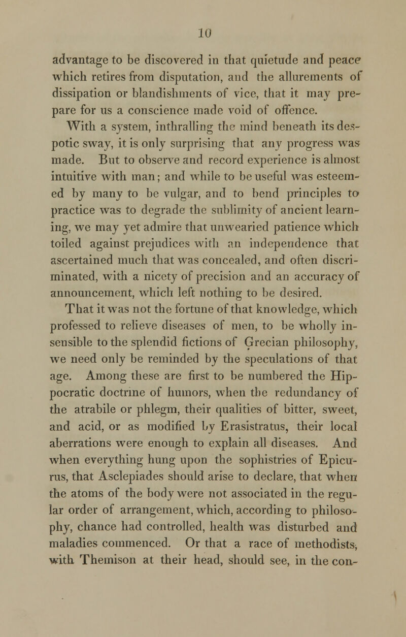 advantage to be discovered in that quietude and peace which retires from disputation, and the allurements of dissipation or blandishments of vice, that it may pre- pare for us a conscience made void of offence. With a system, inthralling the mind beneath its des- potic sway, it is only surprising that any progress was made. But to observe and record experience is almost intuitive with man; and while to be useful was esteem- ed by many to be vulgar, and to bend principles to practice was to degrade the sublimity of ancient learn- ing, we may yet admire that unwearied patience which toiled against prejudices with an independence that ascertained much that was concealed, and often discri- minated, with a nicety of precision and an accuracy of announcement, which left nothing to be desired. That it was not the fortune of that knowledge, which professed to relieve diseases of men, to be wholly in- sensible to the splendid fictions of Grecian philosophy, we need only be reminded by the speculations of that age. Among these are first to be numbered the Hip- pocratic doctrine of humors, when the redundancy of the atrabile or phlegm, their qualities of bitter, sweet, and acid, or as modified by Erasistratus, their local aberrations were enough to explain all diseases. And when everything hung upon the sophistries of Epicu- rus, that Asclepiades should arise to declare, that when the atoms of the body were not associated in the regu- lar order of arrangement, which, according to philoso- phy, chance had controlled, health was disturbed and maladies commenced. Or that a race of methodistSj with Themison at their head, should see, in the con-