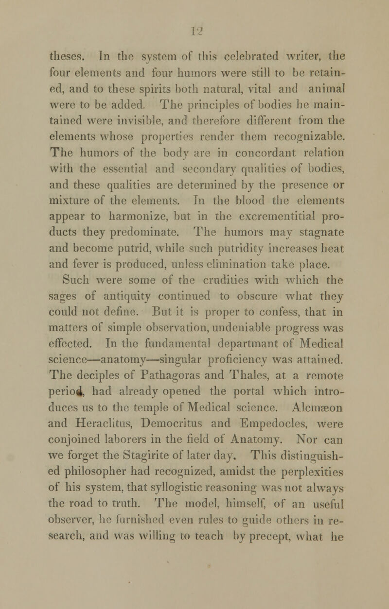 theses. In the system of this celebrated writer, the four elements and four humors were still to be retain- ed, and to these spirits both natural, vital and animal were to be added. The principles of bodies he main- tained were invisible, and therefore different from the elements whose properties render them recognizable. The humors of the body are in concordant relation with the essential and secondary qualities of bodies, and these qualities are determined by the presence or mixture of the elements. In the blood the elements appear to harmonize, but in the excrementitial pro- ducts they predominate. The humors may stagnate and become putrid, while such putridity increases heat and fever is produced, unless elimination take place. Such were some of the crudities with which the sages of antiquity continued to obscure what they could not define. But it is proper to confess, that in matters of simple observation, undeniable progress was effected. In the fundamental departmant of Medical science—anatomy—singular proficiency was attained. The deciples of Pathagoras and Thales, at a remote perio4, had already opened the portal which intro- duces us to the temple of Medical science. Alcmaeon and Heraclitus, Democritus and Empedocles, were conjoined laborers in the field of Anatomy. Nor can we forget the Stagirite of later day. This distinguish- ed philosopher had recognized, amidst the perplexities of his system, that syllogistic reasoning was not always the road to truth. The model, himself, of an useful observer, he furnished even rules to guide others in re- search, and was willing to teach by precept, what he