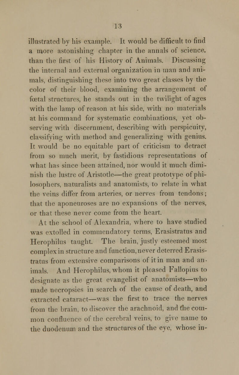 illustrated by his example. It would be difficult to find a more astonishing chapter in the annals of science, than the first of his History of Animals. Discussing the internal and external organization in man and ani- mals, distinguishing these into two great classes by the color of their blood, examining the arrangement of foetal structures, he stands out in the twilight of ages with the lamp of reason at his side, with no materials at his command for systematic combinations, yet ob- serving with discernment, describing with perspicuity, classifying with method and generalizing with genius. It would be no equitable part of criticism to detract from so much merit, by fastidious representations of what has since been attained, nor would it much dimi- nish the lustre of Aristotle—the great prototype of phi- losophers, naturalists and anatomists, to relate in what the veins differ from arteries, or nerves from tendons; that the aponeuroses are no expansions of the nerves, or that these never come from the heart. At the school of Alexandria, where to have studied was extolled in commendatory terms, Erasistratus and Herophilus taught. The brain, justly esteemed most complex in structure and function, never deterred Erasis- tratus from extensive comparisons of it in man and an- imals. And Herophilus, whom it pleased Fallopius to designate as the great evangelist of anatomists—who made necropsies in search of the cause of death, and extracted cataract—was the first to trace the nerves from the brain, to discover the arachnoid, and the com- mon confluence of the cerebral veins, to give name to the duodenum and the structures of the eye, whose in-
