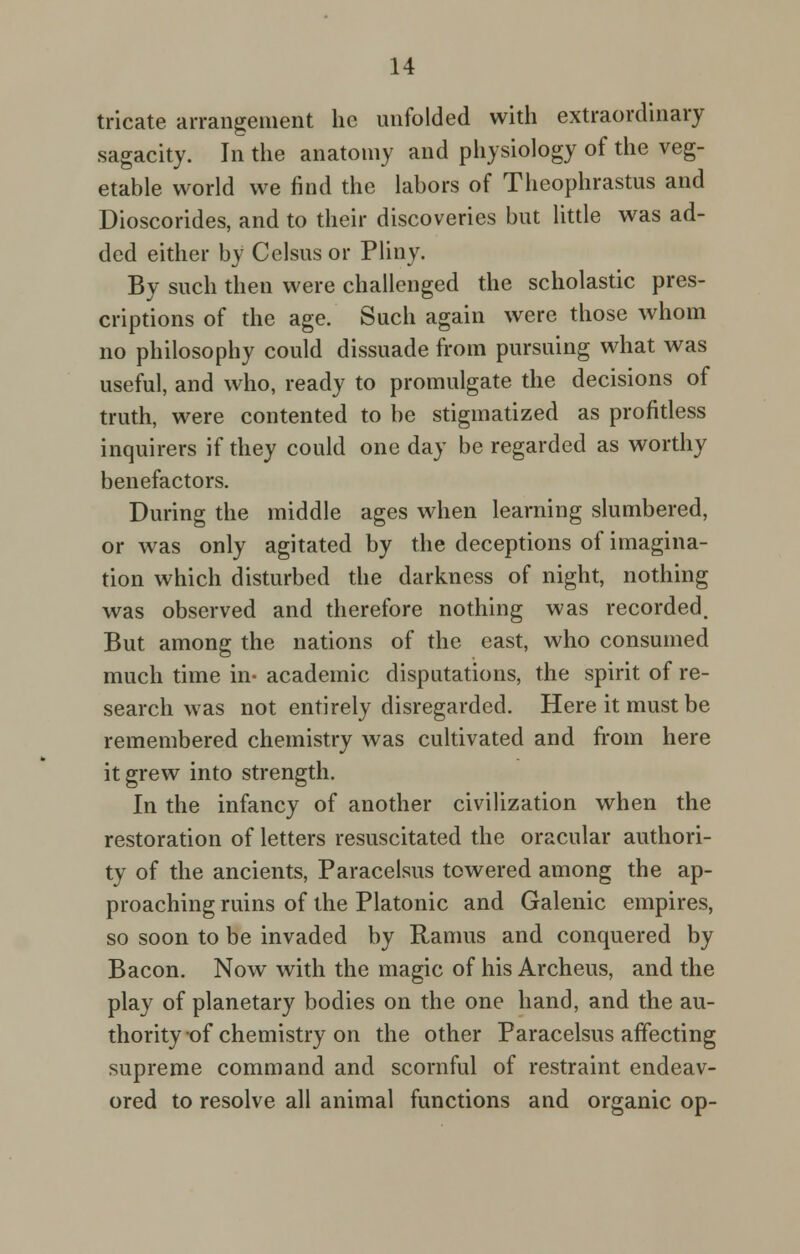 tricate arrangement he unfolded with extraordinary sagacity. In the anatomy and physiology of the veg- etable world we find the labors of Theophrastus and Dioscorides, and to their discoveries but little was ad- ded either by Celsus or Pliny. By such then were challenged the scholastic pres- criptions of the age. Such again were those whom no philosophy could dissuade from pursuing what was useful, and who, ready to promulgate the decisions of truth, were contented to be stigmatized as profitless inquirers if they could one day be regarded as worthy benefactors. During the middle ages when learning slumbered, or was only agitated by the deceptions of imagina- tion which disturbed the darkness of night, nothing was observed and therefore nothing was recorded. But among the nations of the east, who consumed much time in* academic disputations, the spirit of re- search was not entirely disregarded. Here it must be remembered chemistry was cultivated and from here it grew into strength. In the infancy of another civilization when the restoration of letters resuscitated the oracular authori- ty of the ancients, Paracelsus towered among the ap- proaching ruins of the Platonic and Galenic empires, so soon to be invaded by Ramus and conquered by Bacon. Now with the magic of his Archeus, and the play of planetary bodies on the one hand, and the au- thority of chemistry on the other Paracelsus affecting supreme command and scornful of restraint endeav- ored to resolve all animal functions and organic op-