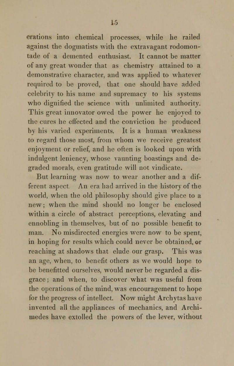erations into chemical processes, while he railed against the dogmatists with the extravagant rodomon- tade of a demented enthusiast. It cannot be matter of any great wonder that as chemistry attained to a demonstrative character, and was applied to whatever required to be proved, that one should have added celebrity to his name and supremacy to his systems who dignified the science with unlimited authority. This great innovator owed the power he enjoyed to the cures he effected and the conviction he produced by his varied experiments. It is a human weakness to regard those most, from whom we receive greatest enjoyment or relief, and he often is looked upon with indulgent leniency, whose vaunting boastings and de- graded morals, even gratitude will not vindicate. But learning was now to wear another and a dif- ferent aspect. An era had arrived in the history of the world, when the old philosophy should give place to a new; when the mind should no longer be enclosed within a circle of abstract perceptions, elevating and ennobling in themselves, but of no possible benefit to man. No misdirected energies were now to be spent, in hoping for results which could never be obtained, or reaching at shadows that elude our grasp. This was an age, when, to benefit others as we would hope to be benefitted ourselves, would never be regarded a dis- grace ; and when, to discover what was useful from the operations of the mind, was encouragement to hope for the progress of intellect. Now might Archytas have invented all the appliances of mechanics, and Archi- medes have extolled the powers of the lever, without